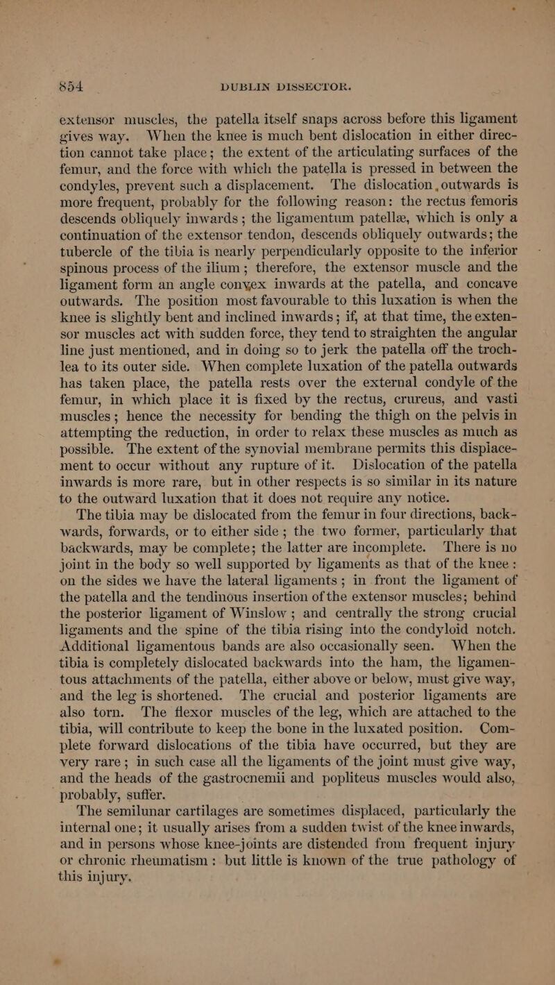 extensor muscles, the patella itself snaps across before this ligament gives way. When the knee is much bent dislocation in either direc- tion cannot take place; the extent of the articulating surfaces of the femur, and the force with which the patella is pressed in between the condyles, prevent such a displacement. The dislocation ,outwards is more frequent, probably for the following reason: the rectus femoris descends obliquely inwards ; the ligamentum patella, which is only a continuation of the extensor tendon, descends obliquely outwards; the tubercle of the tibia is nearly perpendicularly opposite to the inferior spinous process of the ilium; therefore, the extensor muscle and the ligament form an angle conyex inwards at the patella, and concave outwards. The position most favourable to this luxation is when the knee is slightly bent and inclined inwards; if, at that time, the exten- sor muscles act with sudden force, they tend to straighten the angular line just mentioned, and in doing so to jerk the patella off the troch- lea to its outer side. When complete luxation of the patella outwards has taken place, the patella rests over the external condyle of the femur, in which place it is fixed by the rectus, crureus, and vasti muscles; hence the necessity for bending the thigh on the pelvis in attempting the reduction, in order to relax these muscles as much as possible. The extent of the synovial membrane permits this dispiace- ment to occur without any rupture of it. Dislocation of the patella inwards is more rare, but in other respects is so similar in its nature to the outward luxation that it does not require any notice. The tibia may be dislocated from the femur in four directions, back- wards, forwards, or to either side; the two former, particularly that backwards, may be complete; the latter are incomplete. There is no joint in the body so well supported by ligaments as that of the knee : on the sides we have the lateral ligaments ; in front the ligament of the patella and the tendinous insertion of the extensor muscles; behind the posterior ligament of Winslow ; and centrally the strong crucial ligaments and the spine of the tibia rising into the condyloid notch. Additional ligamentous bands are also occasionally seen. When the tibia is completely dislocated backwards into the ham, the ligamen- tous attachments of the patella, either above or below, must give way, and the leg is shortened. The crucial and posterior ligaments are also torn. The flexor muscles of the leg, which are attached to the tibia, will contribute to keep the bone in the luxated position. Com- plete forward dislocations of the tibia have occurred, but they are very rare; in such case all the ligaments of the joint must give way, and the heads of the gastrocnemii and popliteus muscles would also, probably, suffer. The semilunar cartilages are sometimes displaced, particularly the internal one; it usually arises from a sudden twist of the knee inwards, and in persons whose knee-joints are distended from frequent injury or chronic rheumatism : but little is known of the true pathology of this injury.