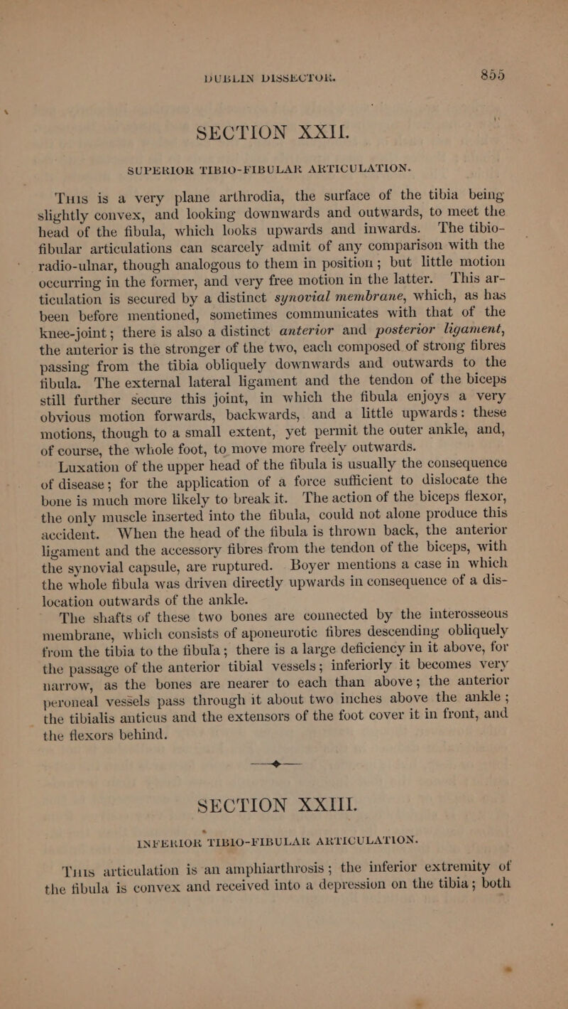 SECTION XXII. SUPERIOR TIBIO-FIBULAR ARTICULATION. Tus is a very plane arthrodia, the surface of the tibia being slightly convex, and looking downwards and outwards, to meet the head of the fibula, which looks upwards and inwards. The tibio- fibular articulations can scarcely admit of any comparison with the radio-ulnar, though analogous to them in position ; but little motion occurring in the former, and very free motion in the latter. This ar- ticulation is secured by a distinct synovial membrane, which, as has been before mentioned, sometimes communicates with that of the knee-joint ; there is also a distinct anterior and posterior ligament, the anterior is the stronger of the two, each composed of strong fibres passing from the tibia obliquely downwards and outwards to the fibula. The external lateral ligament and the tendon of the biceps still further secure this joint, in which the fibula enjoys a very obvious motion forwards, backwards, and a little upwards: these motions, though to a small extent, yet permit the outer ankle, and, of course, the wliole foot, to move more freely outwards. Luxation of the upper head of the fibula is usually the consequence of disease; for the application of a force sufficient to dislocate the bone is much more likely to break it. The action of the biceps flexor, the only muscle inserted into the fibula, could not alone produce this accident. When the head of the fibula is thrown back, the anterior ligament and the accessory fibres from the tendon of the biceps, with the synovial capsule, are ruptured. Boyer mentions a case in which the whole fibula was driven directly upwards in consequence of a dis- location outwards of the ankle. The shafts of these two bones are connected by the interosseous membrane, which consists of aponeurotic fibres descending obliquely from the tibia to the fibula; there is a large deficiency in it above, for the passage of the anterior tibial vessels; inferiorly it becomes very narrow, as the bones are nearer to each than above ; the anterior peroneal vessels pass through it about two inches above the ankle ; - the tibialis anticus and the extensors of the foot cover it in front, and the flexors behind. > SECTION XXIII. INFERIOR TIB1O-FIBULAK ARTICULATION. Tyus articulation is ‘an amphiarthrosis ; the inferior extremity of the fibula is convex and received into a depression on the tibia; both