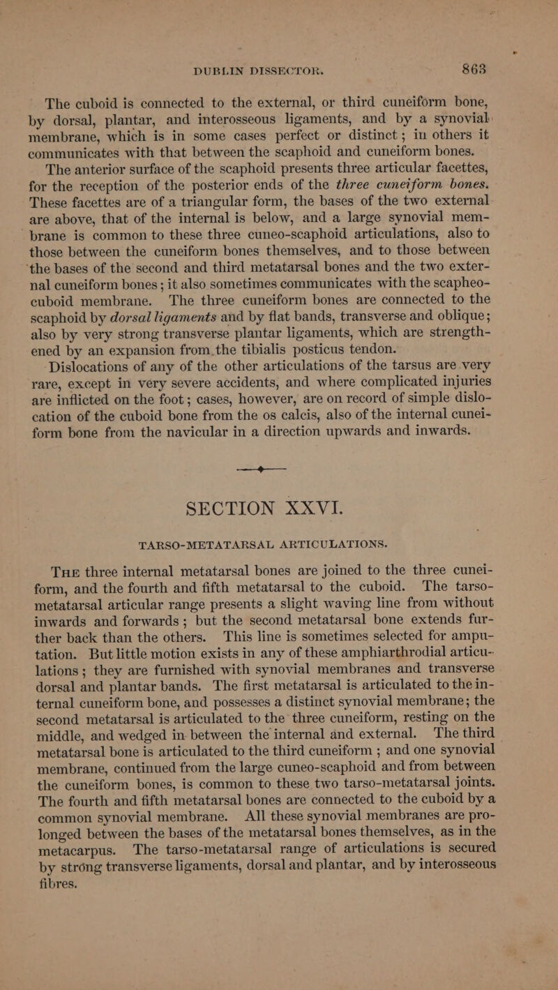 The cuboid is connected to the external, or third cuneiform bone, by dorsal, plantar, and interosseous ligaments, and by a synovial: membrane, which is in some cases perfect or distinct ; in others it communicates with that between the scaphoid and cuneiform bones. The anterior surface of the scaphoid presents three articular facettes, for the reception of the posterior ends of the three cuneiform bones. These facettes are of a triangular form, the bases of the two external are above, that of the internal is below, and a large synovial mem- brane is common to these three cuneo-scaphoid articulations, also to those between the cuneiform bones themselves, and to those between ‘the bases of the second and third metatarsal bones and the two exter- nal cuneiform bones ; it also sometimes communicates with the scapheo- cuboid membrane. The three cuneiform bones are connected to the scaphoid by dorsal ligaments and by flat bands, transverse and oblique ; also by very strong transverse plantar ligaments, which are strength- ened by an expansion from.the tibialis posticus tendon. Dislocations of any of the other articulations of the tarsus are very rare, except in very severe accidents, and where complicated injuries are inflicted on the foot ; cases, however, are on record of simple dislo- cation of the cuboid bone from the os calcis, also of the internal cunei- form bone from the navicular in a direction upwards and inwards. —_@——. SECTION XXVI. TARSO-METATARSAL ARTICULATIONS. Tue three internal metatarsal bones are joined to the three cunei- form, and the fourth and fifth metatarsal to the cuboid. The tarso- metatarsal articular range presents a slight waving line from without inwards and forwards ; but the second metatarsal bone extends fur- ther back than the others. This line is sometimes selected for ampu- tation. But little motion exists in any of these amphiarthrodial articu-. lations ; they are furnished with synovial membranes and transverse dorsal and plantar bands. The first metatarsal is articulated to the in- ternal cuneiform bone, and possesses a distinet synovial membrane; the second metatarsal is articulated to the three cuneiform, resting on the middle, and wedged in between the internal and external. The third metatarsal bone is articulated to the third cuneiform ; and one synovial membrane, continued from the large cuneo-scaphoid and from between the cuneiform bones, is common to these two tarso-metatarsal joints. The fourth and fifth metatarsal bones are connected to the cuboid by a common synovial membrane. All these synovial membranes are pro- longed between the bases of the metatarsal bones themselves, as in the metacarpus. The tarso-metatarsal range of articulations is secured by strong transverse ligaments, dorsal and plantar, and by interosseous fibres.