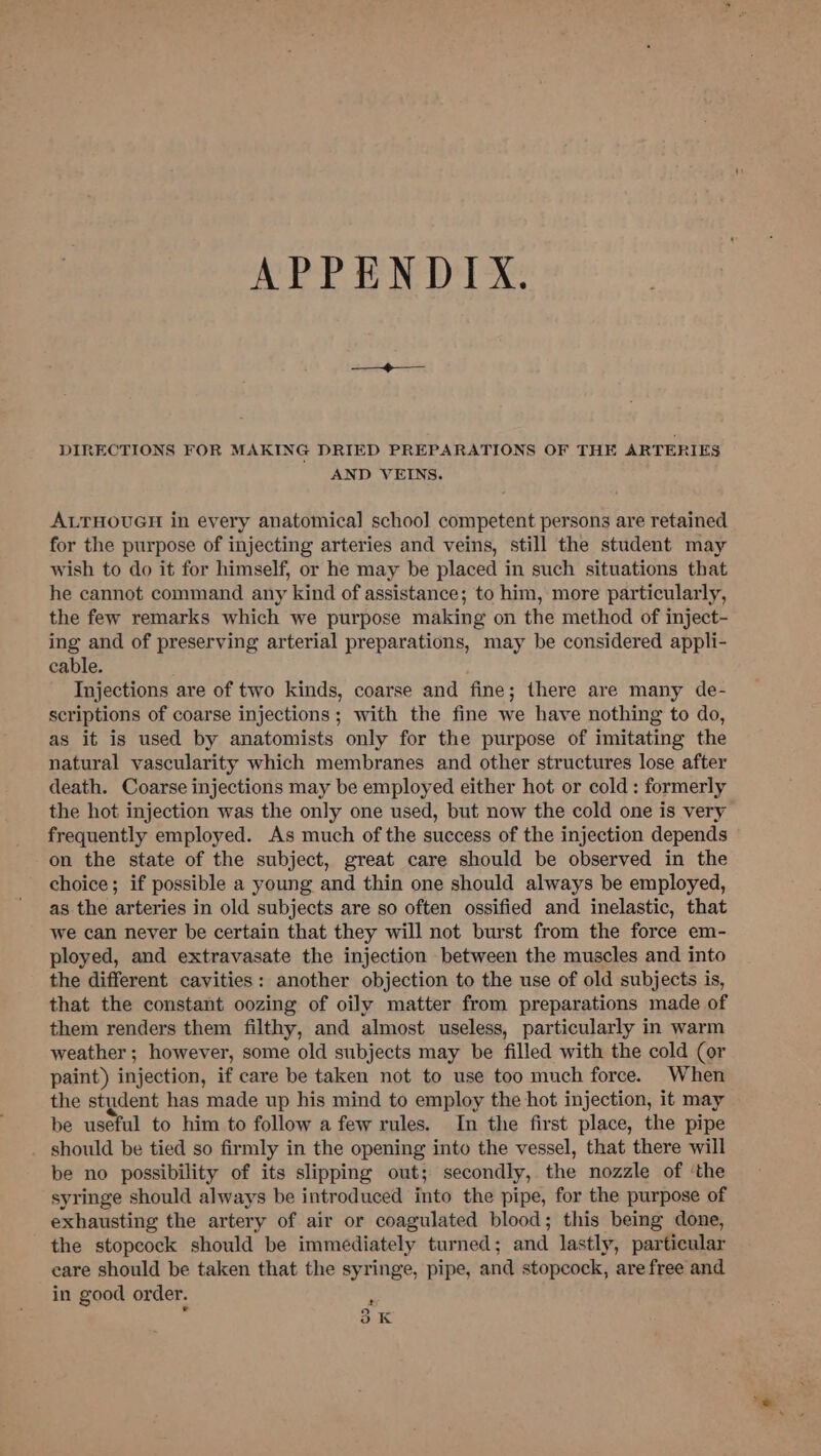 APPENDIX. DIRECTIONS FOR MAKING DRIED PREPARATIONS OF THE ARTERIES AND VEINS. ALTHOUGH in every anatomical schoo] competent persons are retained for the purpose of injecting arteries and veins, still the student may wish to do it for himself, or he may be placed in such situations that he cannot command any kind of assistance; to him, more particularly, the few remarks which we purpose making on the method of inject- ing and of preserving arterial preparations, may be considered appli- cable. Injections are of two kinds, coarse and fine; there are many de- scriptions of coarse injections; with the fine we have nothing to do, as it is used by anatomists only for the purpose of imitating the natural vascularity which membranes and other structures lose after death. Coarse injections may be employed either hot or cold : formerly the hot injection was the only one used, but now the cold one is very frequently employed. As much of the success of the injection depends on the state of the subject, great care should be observed in the choice; if possible a young and thin one should always be employed, as the arteries in old subjects are so often ossified and inelastic, that we can never be certain that they will not burst from the force em- ployed, and extravasate the injection between the muscles and into the different cavities: another objection to the use of old subjects is, that the constant oozing of oily matter from preparations made of them renders them filthy, and almost useless, particularly in warm weather ; however, some old subjects may be filled with the cold (or paint) injection, if care be taken not to use too much force. When the student has made up his mind to employ the hot injection, it may be useful to him to follow a few rules. In the first place, the pipe _ should be tied so firmly in the opening into the vessel, that there will be no possibility of its slipping out; secondly, the nozzle of ‘the syringe should always be introduced into the pipe, for the purpose of exhausting the artery of air or coagulated blood; this being done, the stopcock should be immediately turned; and lastly, particular care should be taken that the syringe, pipe, and stopcock, are free and in good order. 3K -
