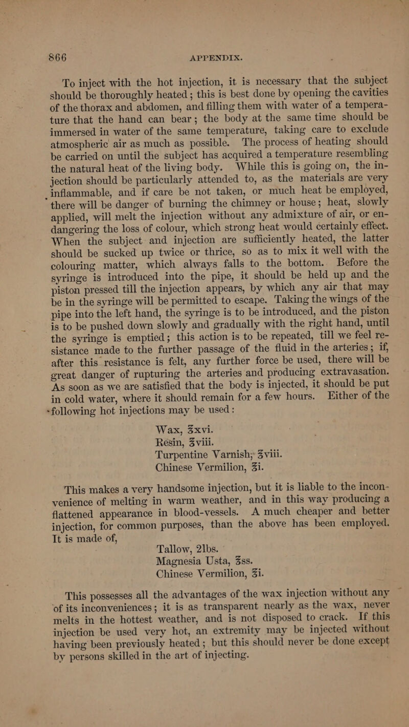 To inject with the hot injection, it is necessary that the subject should be thoroughly heated ; this is best done by opening the cavities of the thorax and abdomen, and filling them with water of a tempera- ture that the hand can bear; the body at the same time should be immersed in water of the same temperature, taking care to exclude atmospheric air as much as possible. The process of heating should be carried on until the subject has acquired a temperature resembling the natural heat of the living body. While this is going on, the in- jection should be particularly attended to, as the materials are very _inflammable, and if care be not taken, or much heat be employed, there will be danger of burning the chimney or house; heat, slowly applied, will melt the injection without any admixture of air, or en- dangering the loss of colour, which strong heat would certainly effect. When the subject and injection are sufficiently heated, the latter should be sucked up twice or thrice, so as to mix it well with the colouring matter, which always falls to the bottom. Before the syringe is introduced into the pipe, it should be held up and the piston pressed till the injection appears, by which any air that may be in the syringe will be permitted to escape. Taking the wings of the pipe into the left hand, the syringe is to be introduced, and the piston is to be pushed down slowly and gradually with the right hand, until the syringe is emptied; this action is to be repeated, till we feel re- sistance made to the further passage of the fluid in the arteries; if, after this resistance is felt, any further force be used, there will be great danger of rupturing the arteries and producing extravasation. As soon as we are satisfied that the body is injected, it should be put in cold water, where it should remain for a few hours. Either of the -following hot injections may be used: Wax, 3xvi. Resin, 3viii. Turpentine Varnish; 3viii. Chinese Vermilion, 3i. This makes a very handsome injection, but it is liable to the incon- venience of melting in warm weather, and in this way producing a flattened appearance in blood-vessels. A much cheaper and better injection, for common purposes, than the above has been employed. It is made of, Tallow, 2lbs. Magnesia Usta, 3ss. Chinese Vermilion, 3i. This possesses all the advantages of the wax injection without any ‘of its inconveniences; it is as transparent nearly as the wax, never melts in the hottest weather, and is not disposed to crack. If this injection be used very hot, an extremity may be injected without having been previously heated ; but this should never be done except by persons skilled in the art of injecting.