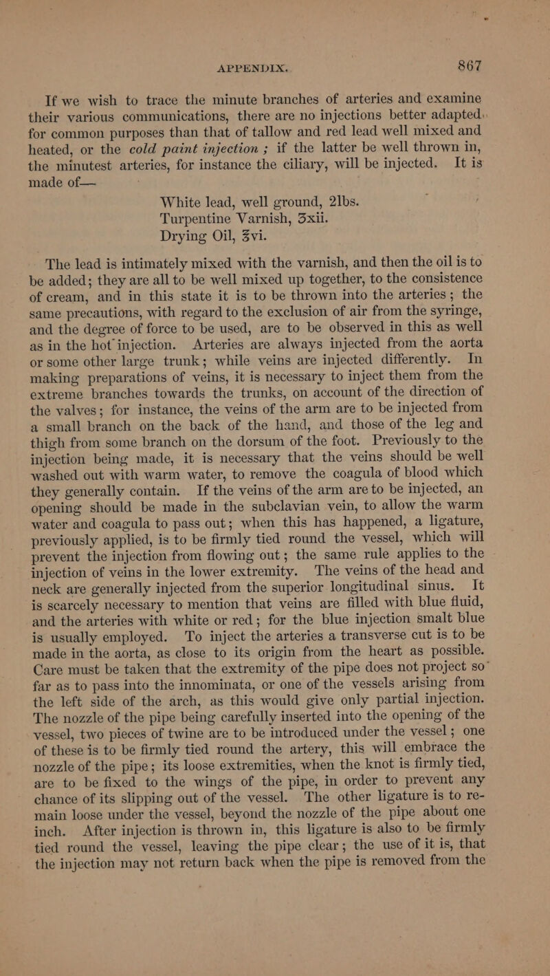 If we wish to trace the minute branches of arteries and examine their various communications, there are no injections better adapted. for common purposes than that of tallow and red lead well mixed and heated, or the cold paint injection ; if the latter be well thrown in, the minutest arteries, for instance the ciliary, will be injected. It is made of— White lead, well ground, 2]bs. Turpentine Varnish, 3xii. Drying Oil, 3vi. The lead is intimately mixed with the varnish, and then the oil is to be added; they are all to be well mixed up together, to the consistence of cream, and in this state it is to be thrown into the arteries; the same precautions, with regard to the exclusion of air from the syringe, and the degree of force to be used, are to be observed in this as well as in the hot injection. Arteries are always injected from the aorta or some other large trunk; while veins are injected differently. In making preparations of veins, it is necessary to inject them from the extreme branches towards the trunks, on account of the direction of the valves; for instance, the veins of the arm are to be injected from a small branch on the back of the hand, and those of the leg and thigh from some branch on the dorsum of the foot. Previously to the injection being made, it is necessary that the veins should be well washed out with warm water, to remove the coagula of blood which they generally contain. If the veins of the arm are to be injected, an opening should be made in the subclavian vein, to allow the warm water and coagula to pass out; when this has happened, a ligature, previously applied, is to be firmly tied round the vessel, which will prevent the injection from flowing out; the same rule applies to the injection of veins in the lower extremity. The veins of the head and neck are generally injected from the superior longitudinal sinus. It is scarcely necessary to mention that veins are filled with blue fluid, and the arteries with white or red; for the blue injection smalt blue is usually employed. To inject the arteries a transverse cut is to be made in the aorta, as close to its origin from the heart as possible. Care must be taken that the extremity of the pipe does not project so” far as to pass into the innominata, or one of the vessels arising from the left side of the arch, as this would give only partial injection. The nozzle of the pipe being carefully inserted into the opening of the vessel, two pieces of twine are to be introduced under the vessel ; one of these is to be firmly tied round the artery, this will embrace the nozzle of the pipe; its loose extremities, when the knot is firmly tied, are to be fixed to the wings of the pipe, in order to prevent any chance of its slipping out of the vessel. The other ligature is to re- main loose under the vessel, beyond the nozzle of the pipe about one inch. After injection is thrown in, this ligature is also to be firmly tied round the vessel, leaving the pipe clear; the use of it is, that the injection may not return back when the pipe is removed from the