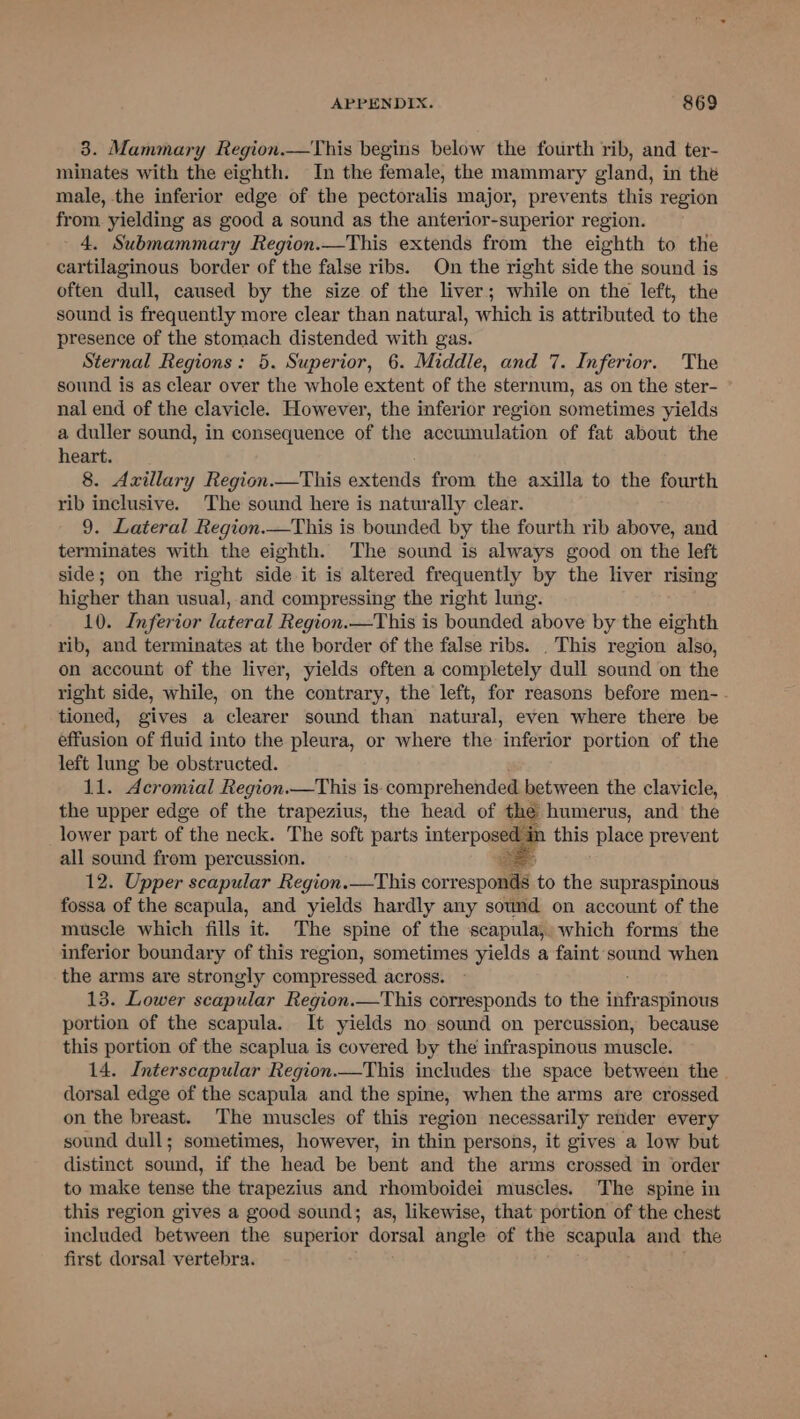 3. Mammary Region.—This begins below the fourth rib, and ter- minates with the eighth. In the female, the mammary gland, in the male, the inferior edge of the pectoralis major, prevents this region from yielding as good a sound as the anterior-superior region. 4. Submammary Region.—This extends from the eighth to the cartilaginous border of the false ribs. On the right side the sound is often dull, caused by the size of the liver; while on the left, the sound is frequently more clear than natural, which is attributed to the presence of the stomach distended with gas. Sternal Regions: 5. Superior, 6. Middle, and 7. Inferior. The sound is as clear over the whole extent of the sternum, as on the ster- nal end of the clavicle. However, the inferior region sometimes yields a duller sound, in consequence of the accumulation of fat about the heart. 8. Axillary Region.—This extends from the axilla to the fourth rib inclusive. The sound here is naturally clear. 9. Lateral Region.—This is bounded by the fourth rib above, and terminates with the eighth. The sound is always good on the left side; on the right side it is altered frequently by the liver rising higher than usual, and compressing the right lung. 10. Inferior lateral Region.—This is bounded above by the eighth rib, and terminates at the border of the false ribs. . This region also, on account of the liver, yields often a completely dull sound on the right side, while, on the contrary, the left, for reasons before men-. tioned, gives a clearer sound than natural, even where there be effusion of fluid into the pleura, or where the inferior portion of the left lung be obstructed. 11. Acromial Region.—This is. comprehended between the clavicle, the upper edge of the trapezius, the head of the humerus, and the lower part of the neck. The soft parts interposed in this place prevent all sound from percussion. Be 12. Upper scapular Region.—This corresponds to the supraspinous fossa of the scapula, and yields hardly any sound on account of the muscle which fills it. The spine of the scapula, which forms the inferior boundary of this region, sometimes yields a faint sound when the arms are strongly compressed across. 13. Lower scapular Region.—This corresponds to the fditraspiitirs portion of the scapula. It yields no sound on percussion, because this portion of the scaplua is covered by the infraspinous muscle. 14. Interscapular Region.—This includes the space between the dorsal edge of the scapula and the spine, when the arms are crossed on the breast. The muscles of this region necessarily render every sound dull; sometimes, however, in thin persons, it gives a low but distinct sound, if the head be bent and the arms crossed in order to make tense the trapezius and rhomboidei muscles. The spine in this region gives a good sound; as, likewise, that portion of the chest included between the superior dorsal angle of the scapula and the first dorsal vertebra.