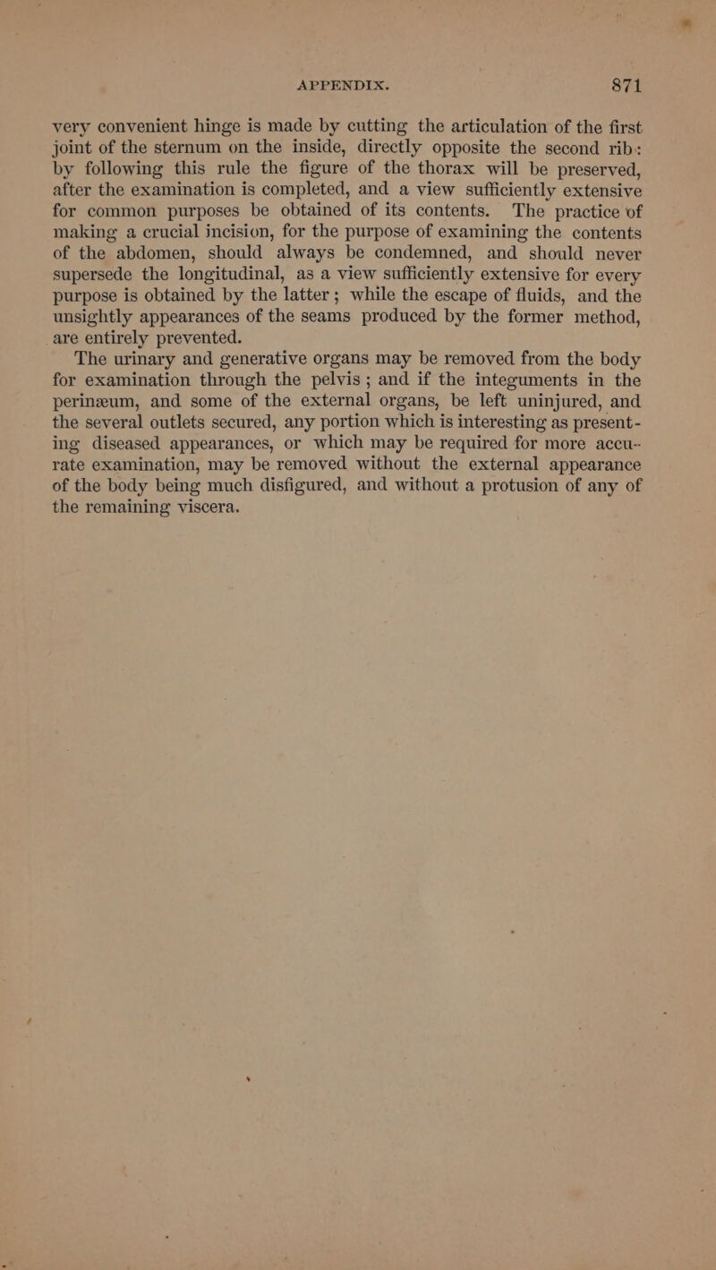 very convenient hinge is made by cutting the articulation of the first joint of the sternum on the inside, directly opposite the second rib: by following this rule the figure of the thorax will be preserved, after the examination is completed, and a view sufficiently extensive for common purposes be obtained of its contents. The practice of making a crucial incision, for the purpose of examining the contents of the abdomen, should always be condemned, and should never supersede the longitudinal, as a view sufficiently extensive for every purpose is obtained by the latter; while the escape of fluids, and the unsightly appearances of the seams produced by the former method, _are entirely prevented. The urinary and generative organs may be removed from the body for examination through the pelvis; and if the integuments in the perineum, and some of the external organs, be left uninjured, and the several outlets secured, any portion which is interesting as present- ing diseased appearances, or which may be required for more accu-- rate examination, may be removed without the external appearance of the body being much disfigured, and without a protusion of any of the remaining viscera.