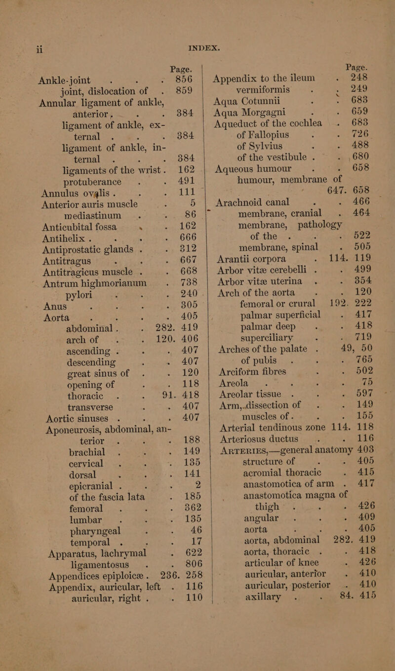 Ankle-joint joint, dislocation of Annular ligament of ier anterior . : ligament of ankle, ex- ternal ligament of ankle, in- ternal ligaments of the wrist . protuberance Annulus ovgalis . Anterior auris muscle mediastinum Anticubital fossa . Antibelix . : Antiprostatic glands . Antitragus Antitragicus muscle . Antrum highmorianum pylori Anus : : Aorta : : abdominal . arch of ascending . descending great sinus of opening of thoracic transverse Aortic sinuses Aponeurosis, abdominal, ali- terior brachial cervical dorsal epicranial . : of the fascia lata femoral lumbar pharyngeal temporal Apparatus, lachrymal ligamentosus Appendices epiploice . Appendix, auricular, left auricular, right . Page. Appendix to the ileum 248 vermiformis ~ 249 Aqua Cotunnii > 683 Aqua Morgagni 659 Aqueduct of the cochlea 683 of Fallopius 726 of Sylvius 488 of the vestibule . 680 Aqueous humour 658 humour, membrane BE 647. 658 Arachnoid canal 466 membrane, cranial 464 membrane, pathology of the : . 522 membrane, spinal « 505 Arantii corpora 114. 119 Arbor vite cerebelli . 499 Arbor vite uterina 354 Arch of the aorta 120 femoral or crural 192. 222 palmar superficial 417 palmar deep 418 superciliary : 719 Arches of the palate . 49, 50 of pubis 765 Arciform fibres 502 Areola 75 Areolar tissue 597 Arm,.dissection of 149 muscles of . : 155 Arterial tendinous zone 114. 118 Arteriosus ductus 116 ARTERIES,—general anatomy 403 structure of - 405 acromial thoracic 415 anastomotica of arm 417 anastomotica magna of thigh . 426 angular 409 aorta . 405 aorta, abdominal 282, 419 aorta, thoracic 418 articular of knee 426 auricular, anterior 410 auricular, posterior 410 axillary 84. 415