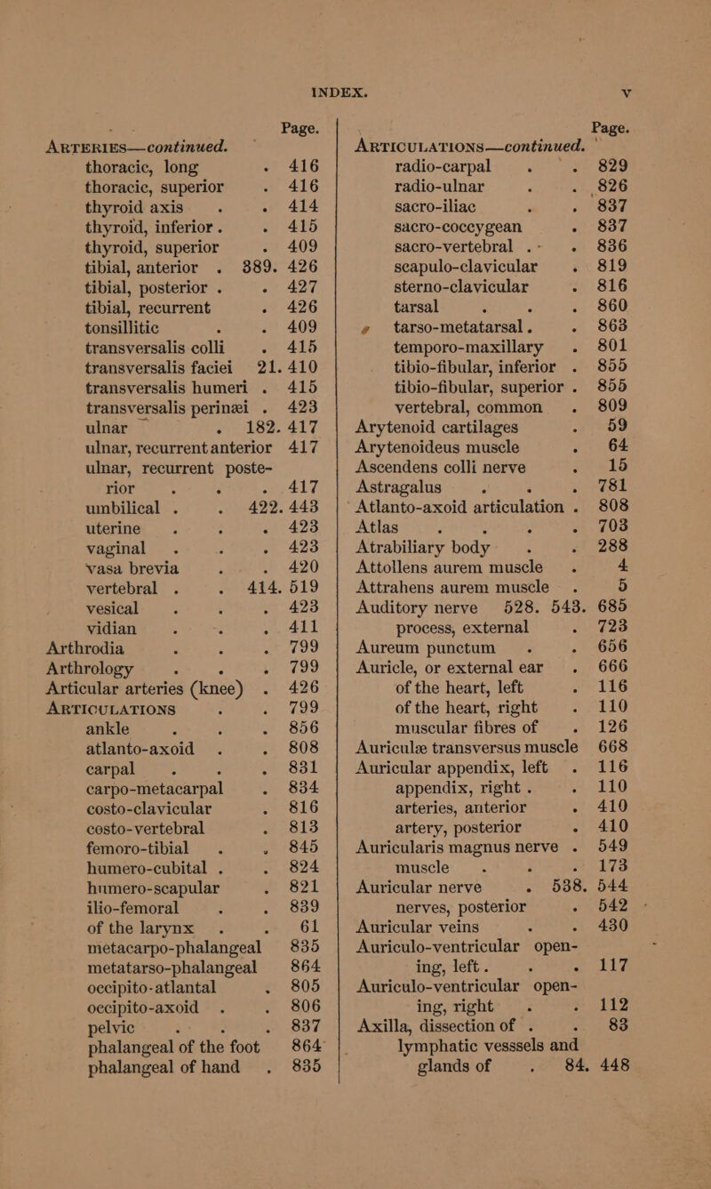 ARTERIES—continued. thoracic, long - 416 thoracic, superior 416 thyroid axis. - 414 thyroid, inferior . . 415 thyroid, superior - 409 tibial, anterior 889. 426 tibial, posterior . 427 tibial, recurrent - 426 tonsillitic . 409 transversalis colli . 415 transversalis faciei 21.410 transversalis humeri . 415 transversalis perinei . 423 ulnar ~ o)) 18%. 417 ulnar, recurrentanterior 417 ulnar, recurrent poste- rior 3 : atl? umbilical . 422. 443 uterine. ; . 423 vaginal . 3 - 423 vasa brevia . 420 vertebral 414, 519 vesical 423 vidian ; ¢ ty AED Arthrodia : 799 Arthrology ; ve 799 Articular arteries (knee) 426 ARTICULATIONS 799 ankle 856 atlanto-axoid 808 carpal ‘ 3 ~ Sal carpo-metacarpal 834 costo-clavicular 816 costo-vertebral 813 femoro-tibial . , 845 humero-cubital . 824 humero-scapular 821 ilio-femoral 839 of the larynx 61 metacarpo- _phalangeal 835 metatarso-phalangeal 864 occipito-atlantal . 805 occipito-axoid 806 pelvic : 837 phalangeal of the foot 864 phalangeal of hand 835 ARTICULATIONS —continued. ° radio-carpal : E radio-ulnar sacro-iliac : sacro-coccygean : sacro-vertebral . - F seapulo-clavicular sterno-clavicular tarsal : ¢ _ tarso- mictakarenl : temporo-maxillary . tibio-fibular, inferior tibio-fibular, superior . vertebral, common Arytenoid cartilages Arytenoideus muscle Asecendens colli nerve : Astragalus ° ‘ Atlanto-axoid articulation’ : Atlas é Atrabiliary body Attollens aurem muscle Attrahens aurem muscle Auditory nerve process, external Aureum punctum ; Auricle, or external ear. of the heart, left of the heart, right muscular fibres of Auricul transversus muscle Auricular appendix, left appendix, right . arteries, arterior artery, posterior § Auricularis magnus nerve . muscle 2 Auricular nerve - 538. nerves, posterior 2 Auricular veins : Auriculo-ventricular open- ing, left. “ . Auriculo-ventricular open- ing, right Axilla, dissection of . ‘ lymphatic vesssels and glands of
