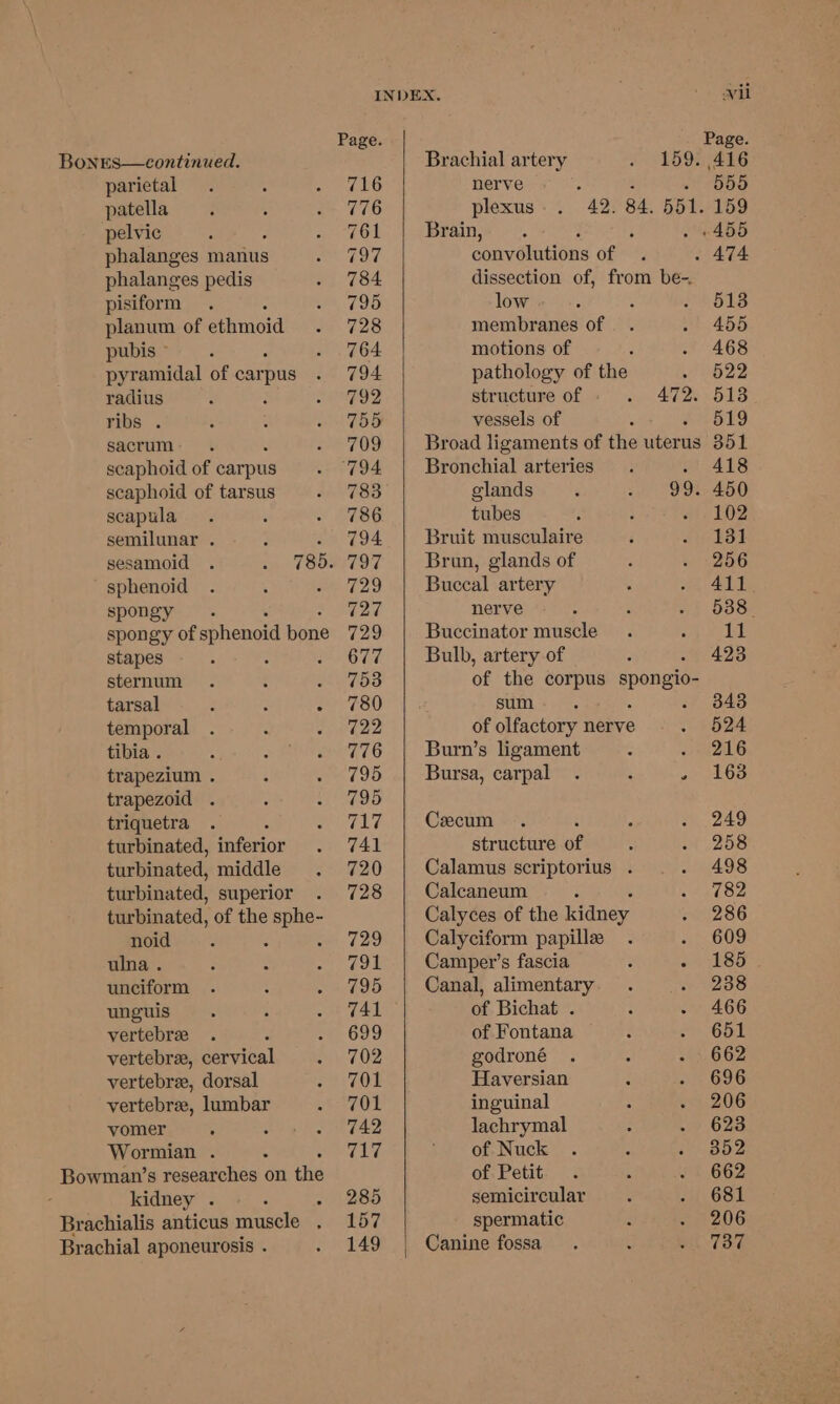 Bones—continued. parietal patella pelvic phalanges manus phalanges pedis pisiform : planum of ethmoid pubis © pyramidal of carpus radius ribs . sacrum scaphoid of carpus scaphoid of tarsus scapula semilunar . sphenoid spongy. spongy of sphenoid pane stapes ° sternum tarsal : : : temporal tibia . trapezium . trapezoid . triquetra turbinated, inferior turbinated, middle turbinated, superior turbinated, of the eae noid : ulna . unciform unguis vertebree vertebree, cervical vertebra, dorsal vertebra, lumbar vomer Wormian . 4 Bowman’s researches on the kidney . “ Brachialis anticus muscle . Brachial aponeurosis . INDEX. Page. Brachial artery a5 9: 716 nerve : 2 : 776 plexus. . 42. 84. 551. 761 Brain, 797 convolutions ope 784 dissection of, from be-. 795 low 728 membranes of 764 motions of : 794 pathology of the 5 792 structure of cin BIR 755 vessels of : 709 Broad ligaments of the uterus 794 Bronchial arteries t 783 glands ‘ sh 786. tubes ; ‘ 794 Bruit musculaire 797 Brun, glands of 729 Buccal artery 727 nerve 729 Buccinator muscle 677 Bulb, artery of 753 of the corpus pene 780 sum : 722 of olfactory nerve 776 Burn’s ligament 795 Bursa, carpal . : ’ 795 717 Ceecum 741 structure of 720 Calamus scriptorius . 728 Calcaneum i Calyces of the kidney 729 Calyciform papillee 7ou Camper’s fascia : ‘ 795 Canal, alimentary 741 of Bichat . 699 of Fontana 702 godroné 701 Haversian 701 inguinal 742 lachrymal rie ws of Nuck of Petit 285 semicircular 157 spermatic 149 | Canine fossa wil 555 159 . 474 513 455 468 522 513 519 351 418 450 102