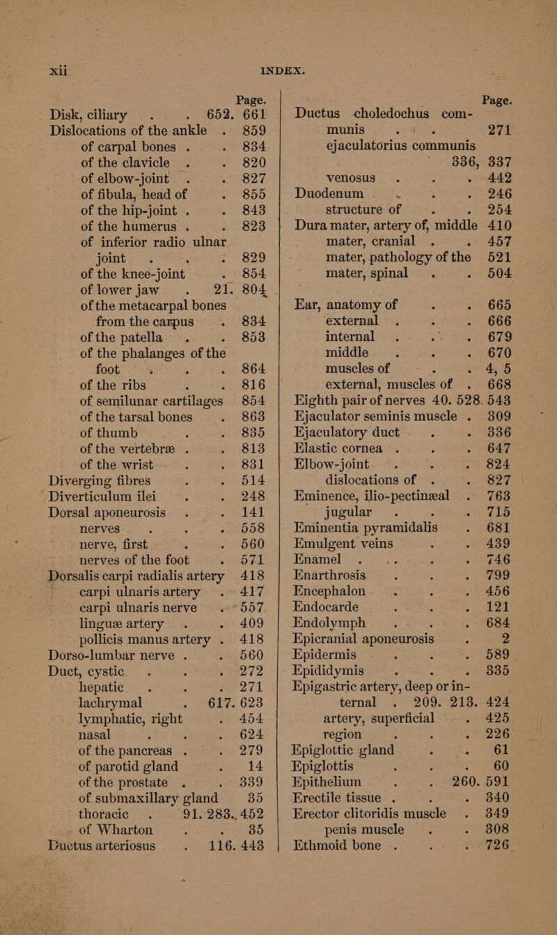 Page. Page. Disk, ciliary . . 652. 661 | Ductus choledochus com- Dislocations of the ankle . 859 munis am. 271 of carpal bones . - 834 ejaculatorius communis of the clavicle . - 820 ' 336, 337 of elbow-joint . » 827 venosus . . » 442 of fibula, head of . 855 Duodenum e ; - 246 of the hip-joint . . 843 structure of ; 254 of the humerus . +: 38238 Dura mater, artery of, middle 410 of inferior radio ulnar mater, cranial . 457 joint. . 2 Gao mater, pathology of the 521 of the knee-joint . 854 mater, spinal. - 504 of lower jaw . 21. 804 - of the metacarpal bones Ear, anatomy of . - 665 from the carpus. 834 external . 5 - ' 666 of the patella. 853 internal . 2 Wee Te of the phalanges of the middle. 3 - 670 foot ; : . 864 musclesof - . . 4,5 of the ribs ¢ . 816 external, muscles of . 668 of semilunar cartilages 854 Eighth pair of nerves 40. 528. 543 of the tarsal bones . 863 Ejaculator seminis muscle . 309 of thumb P . 835 Ejaculatory duct : - 836 of the vertebre . Pusis Elastic cornea . ‘ - 647 of the wrist : cess Elbow-joint. -. . oe 624 hist fibres ; . 514 dislocations of . PP 2 Diverticulum ilei ; . 248 Eminence, ilio-pectineal . 763 Dorsal aponeurosis . . 141 jugular. : Tio nerves : : - 558 Eminentia pyramidalis . “OSE nerve, first , . 560 Emulgent veins : - 439 nerves of the foot See oy Haamel rey else dae - 746 Dorsalis carpi radialis artery 418 | Enarthrosis . ; a8 carpi ulnaris artery . 417 Encephalon : . 456 carpi ulnarisnerve .°557. | Endocarde : : a ts | lingue artery . - 409 Endolymph . : . 684 pollicis manusartery . 418 | Epicranial aponeurosis 4 2 Dorso-lumbar nerve . - 560 Epidermis , : -: OSB Duct, cystic . 5 e272, Epididymis ; 335 hepatic . : = pel Epigastric artery, deep or in- ; lachrymal ; aealy= 628 ternal . 209. 213. 424 lymphatic, ape . 454 artery, superficial - 425 nasal : . 624 region : : .' 226 of the pancreas . Pores Epiglottic gland : . Soe of parotid gland oy 14 Epiglottis 3 ; ) 6p ofthe prostate . 339 Epithelium : . 260. Doe of submaxillary gland 35 Erectile tissue . - 840 thoracic . 91. 283., 452 Erector clitoridis muscle - 849 of Wharton : ass penis muscle. - 808 Ductus arteriosus peel GAAS Ethmoid bone .-. § 1 O26.