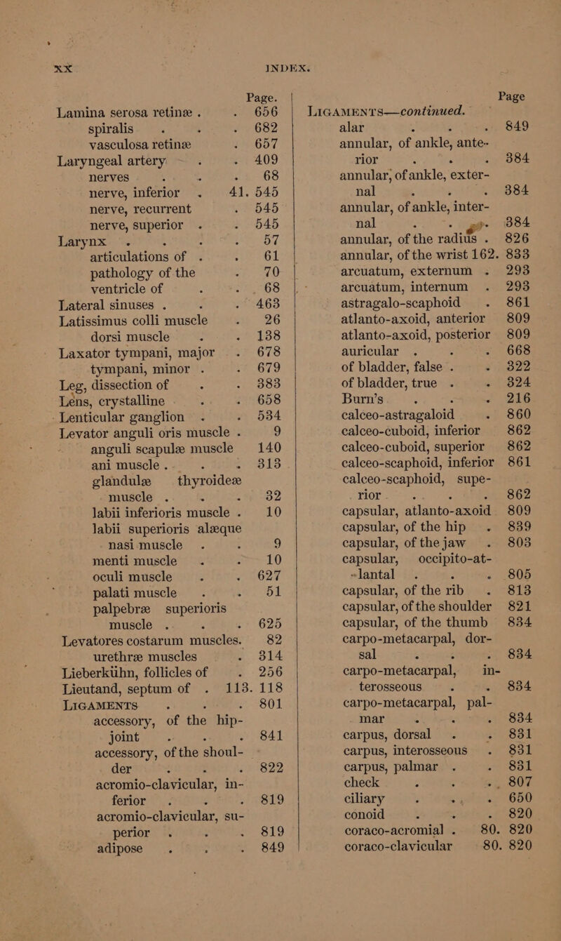 spiralis vasculosa retinze nerves ; 4 nerve, inferior nerve, recurrent nerve, superior ai dlanons of pathology of the ventricle of dorsi muscle tympani, minor . anguli scapula muscle ani muscle . glandule muscle . : labii inferioris muscle . Jabii superioris alaque nasi muscle menti muscle oculi muscle palati muscle palpebre superioris muscle thyroidez urethra muscles accessory, of the hip- joint der acromio- -clavieular, in- ferior acromio- dlavieidlar, su- perior adipose Page. 656 819 849 Page LIGAMENTS—continued. alar : 849 annular, of ankle; ante- rior 384 annular, of ankle, exter- nal 384 annular, of alee, inter- nal : - o&gt; 384 annular, of the radius . 826 annular, of the wrist 162. 833 arcuatum, externum 293 arcuatum, internum 293 astragalo-scaphoid 861 atlanto-axoid, anterior 809 atlanto-axoid, posterior 809 auricular . . - 668 of bladder, false . Sys of bladder, true . - 824 Burn’s - 216 calceo- astragaloid 860 calceo-cuboid, inferior 862 calceo-cuboid, superior 862 calceo-scaphoid, inferior 861 calceo-scaphoid, supe- rior 862 capsular, atlanto- axoid 809 capsular, of the hip 839 capsular, of the jaw 803 capsular, occipito-at- ~lantal : 805 capsular, of the rib 813 capsular, ofthe shoulder 821 capsular, of the thumb 834 carpo-metacarpal, dor- sal . 834 carpo- _metacarpall, in- terosseous . 834 carpo-metacarpal, pal- mar : ; . 834 carpus, dorsal 831 carpus, interosseous 831 carpus, palmar 851 check ¥5 S07 ciliary , = 650 conoid : 820 coraco-acromial . 80. 820 coraco-clavicular 80. 820