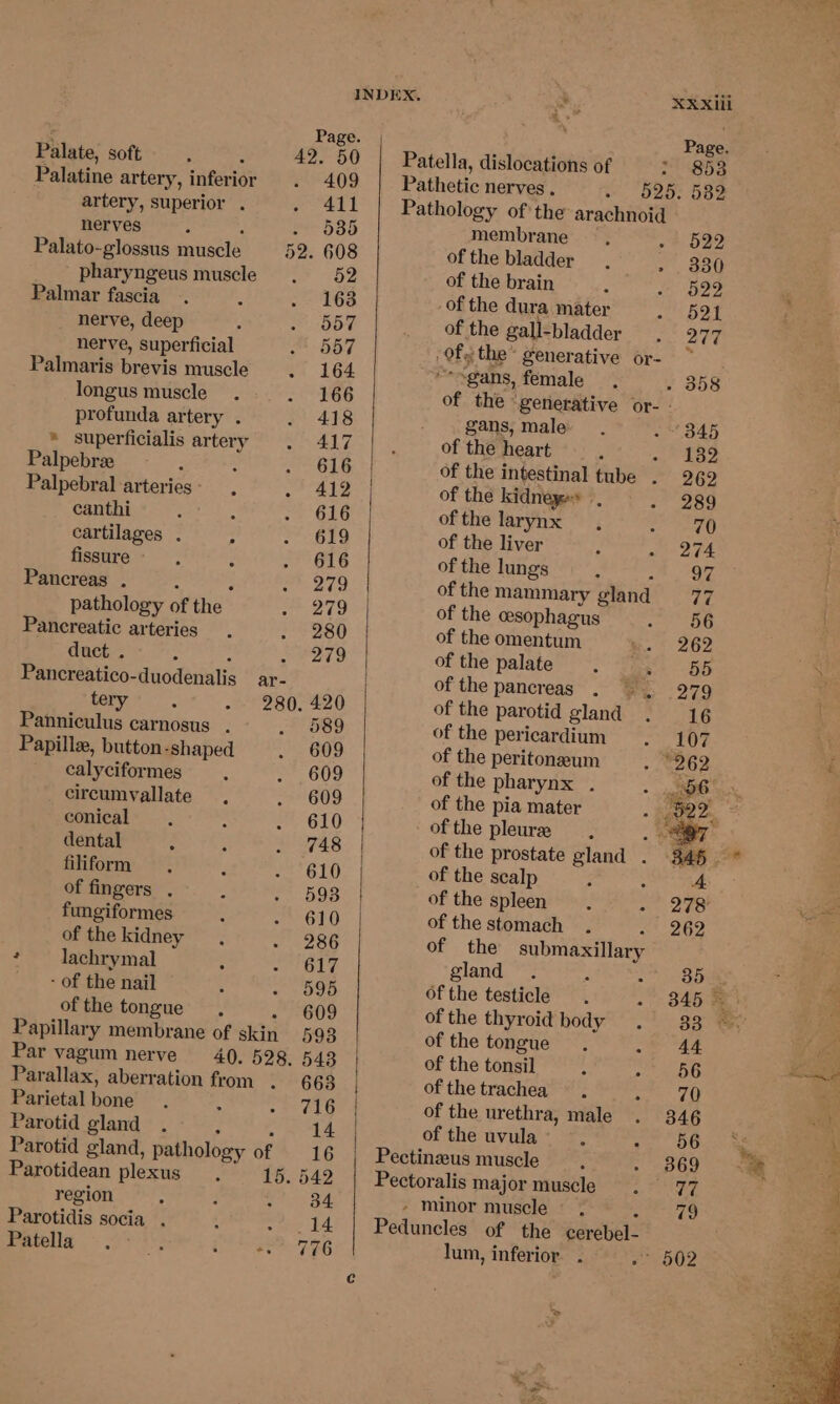 ms - Page. Page, Palate, soft- . , 42. 50 | Patella, dislocations of > 8538 Palatine artery, inferior 409 | Pathetic nerves. 525. 582 artery, superior . 411 Pathology of the arachnoid nerves ‘ - 535 membrane ~* 522 Palato-glossus muscle 52. 608 of the bladder 330 pharyngeus muscle 52 of the brain 522 Palmar fascia 163 of the dura mater 521 nerve, deep 557 of the gall-bladder 277 nerve, superficial 557 Of the* generative or- ~ Palmaris brevis muscle 164 “-ogans, female , 358 longus muscle 166 of the ‘generative or- - profunda artery . 418 - . gans, male 345 * superficialis artery 417 of the heart oi hehe Palpebree F 616 of the intestinal tube . 269 Palpebral arteries - 412 of the kidneyes 289 canthi 616 of the larynx 70 cartilages . 619 of the liver 274 fissure 616 of the lungs Oe Pancreas . ; p 279 ofthe mammary gland 77 pathology of the 279 of the esophagus 56 Pancreatic arteries 280 of the omentum 262 duct . : - #279 of the palate a+ BD Pancreatico-duodenalis _ar- of the pancreas . . 279 tery. - 280. 420 of the parotid gland 16 Panniculus carnosus . 589 of the pericardium 107 Papille, button-shaped 609 of the peritoneum 262 calyciformes 609 of the pharynx . - 06 circumvallate , 609 of the pia mater 52 conical 610 of the pleura . er dental =, 748 of the prostate gland . 345 — filiform 610 of the scalp A of fingers . 593 of the spleen 278 fungiformes 610 of the stomach . 262 of the kidney 286 of the submaxillary * — lachrymal 617 gland 35 - + of the nail 595 of the testicle 345 © of the tongue - 609 of the thyroid body 33 Papillary membrane of skin 593 of the tongue 44 Par vagum nerve 40. 528. 543 of the tonsil 56 Parallax, aberration from . 663 of the trachea 70 Parietal bone 716 of the urethra, male 346 Parotid gland ; » om he of the uvula~ —, 7. 06 Parotid gland, pathology of 16 | Pectinzus muscle 369 Parotidean plexus, 15. 542 Pectoralis major muscle 77 region 34 » minor muscle 79 Parotidis socia . t - .14 | Peduncles of the cerebel- Bpehila > 4S: ih eae FEO lum, inferior . 502 Pe FY.