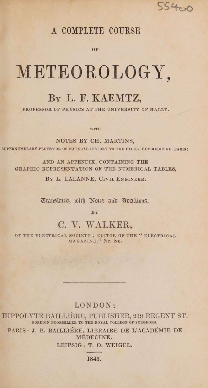 Ss +00 A COMPLETE COURSE OF METEOROLOGY, By L. F. KAEMTZ, PROFESSOR OF PHYSICS AT THE UNIVERSITY OF HALLE. WITH NOTES BY CH. MARTINS, SUPERNUMERARY PROFESSOR OF NATURAL HISTORY TO THE FACULTY OF MEDICINE, PARIS$ AND AN APPENDIX, CONTAINING THE GRAPHIC REPRESENTATION OF THE NUMERICAL TABLES, By L. LALANNE, CiviL ENGINEER. Cranslated, with Notes and Additions, BY C. V. WALKER, OF THE ELECTRICAL SOCIETY ; EDITOR OF THE ‘‘ ELECTRICAL MAGAZINE,”’ &amp;c. &amp;c. LONDON: HIPPOLYTE BAILLIERE, PUBLISHER, 219 REGENT ST. FOREIGN BOOKSELLER TO THE ROYAL COLLEGE OF SURGEONS. PARIS: J. B. BAILLIERE, LIBRAIRE DE L’ACADEMIE DE MEDECINE. LEIPSIG: T. O. WEIGEL. 1845.