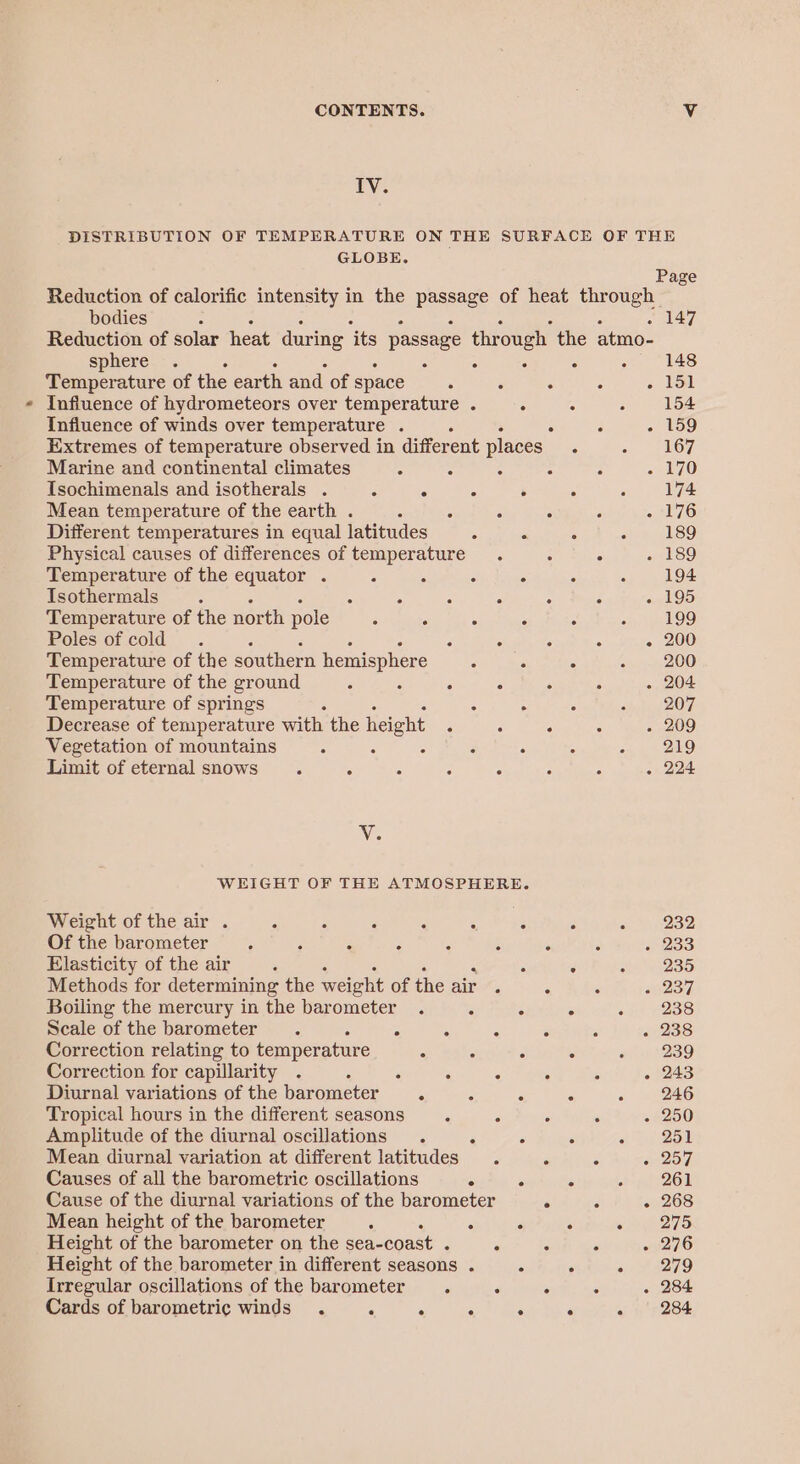 CONTENTS. Vv ty: DISTRIBUTION OF TEMPERATURE ON THE SURFACE OF THE GLOBE. — Page Reduction of calorific intensity in the Baspagy of heat through bodies 147 Reduction of solar heat during ‘its passage through the atmo- sphere . : 148 Temperature of the earth and of space : ° ° : - 151 Influence of hydrometeors over temperature . . . : 154 Influence of winds over temperature . ‘ : : eS) Extremes of temperature observed in different places ; = 367 Marine and continental climates : : . ° : “70 Isochimenals and isotherals . : j - . . : 174 Mean temperature of the earth . : : . : oaliZ6 Different temperatures in equal latitudes : ° 189 Physical causes of differences of temperature. . ° . 189 Temperature of the equator . 3 A : ° 3 : 194 Isothermals : ° . . ° . . - 195 Temperature of the north pole 5 “ : : ° é 199 Poles of cold. : ° . ° ° - 200 Temperature of the southern hemisphere 4 . fee 484) Temperature of the ground ‘ “ : ° : 3 . 204 Temperature of springs : A ¢ sty BOW Decrease of temperature with the height * ° . : . 209 Vegetation of mountains : A f 3 : A im | ED Limit of eternal snows. : : : . : : . 224 Vi; WEIGHT OF THE ATMOSPHERE. Weight of the air . 3 5 P nae Sees ; soo Of the barometer A : : F ‘ A , . «233 Elasticity of the air : . : Pe) Methods for determining the weight of the air . ‘ . «s287 Boiling the mercury in the barometer . - ° ° of) e2a8 Scale of the barometer. : : : . 5 - 238 Correction relating to temperature - . - . « 9 239 Correction for capillarity . . s : 5 ‘ a . 243 Diurnal variations of the barometer ° 5 : ° - 246 Tropical hours in the different seasons : 2 ° . . 250 Amplitude of the diurnal oscillations . : . . ot 258 Mean diurnal variation at different latitudes . ; z 257 Causes of all the barometric oscillations . ° - bh 2d Cause of the diurnal variations of the barometer ° . - 268 Mean height of the barometer ; : ‘ . oy 275 Height of the barometer on the sea- coast . . . ° «276 Height of the barometer in different seasons . A ° s #4279 Irregular oscillations of the barometer | . ‘ ° . 284 Cards of barometric winds . A . , ‘ é i 284