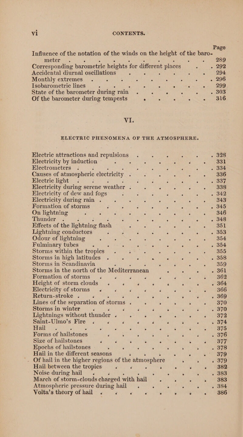 Page Influence of the notation of the winds on the height of the baro- meter . . 289 Corresponding barometric heights for different places : - 292 Accidental diurnal oscillations ; : : : : ot LeOns Monthly extremes. : : 4 : - 5 - 296 Isobarometric lines ° . ° ° . +. 299 State of the barometer during rain. 5 ° ° . . - 303 Of the barometer during tempests ° : ° ° +, ak6 Vi. ELECTRIC PHENOMENA OF THE ATMOSPHERE. Electric attractions and repulsions : 4 . 328 Electricity by induction Z : : “ A 331 Electrometers . . 334 Causes of atmospheric electricity 336 Electric light : 2 : : : ° - 337 Electricity during serene weather : ° ° ° : - 338 Electricity of dew and fogs : F : ° . . . 342 Electricity during rain . 5 3 5 . . : 343 - Formation of storms : . : ° ° : . . 345 On lightning A : : ° ° ° : .. wAG Thunder . ‘ ° ° . . ° . 348 Effects of the lightning flash : A ‘ . . 351 Lightning conductors ‘ : 3 : : . : . 353 Odour of lightning . : : : é “ 354 Fulminary tubes : A : : : - “ “ - 354 Storms within the tropics : - : : : 355 Storms in high latitudes . : . . “ . . . 358 Storms in Scandinavia j : ° - . 309 Storms in the north of the Mediterranean . . . - 361 Formation of storms . F é 4 ‘ { 362 Height of stormclouds . ‘ ‘ . ‘ . : . 364 Electricity of storms . é : ‘ ‘ « 366 Return-stroke . ‘ : ° ° . 3 - 369 Lines of the separation of storms ‘ . . 5 5 370 Storms in winter 3 é é ; : ‘ ‘ - 370 Lightnings without thunder . : . &gt; : . +. 872 Saint-Ulmo’s Fire . ‘ F ‘ ‘ ‘ : ‘ . 374 Haw. : . . : : ‘ . : - 875 Forms of hailstones ‘ ‘ . : : ‘ . 376 Size of hailstones ‘ é 3 ‘ a 3 ‘ : 377 Epochs of hailstones . ‘ . . . . . 378 Hail in the different seasons ‘ ‘ s° 379 '. Of hail in the higher regions of the atmosphere 5 . « 379 Hail between the tropics ‘ ‘ . : ° : « 382 Noise during hail . 5 °   . 383 March of storm-clouds charged with hail ° . . » 383 Atmospheric pressure during hail . . . . . . 384 Volta’s theory of hail . ‘ ‘ ‘ . ° ° - 886