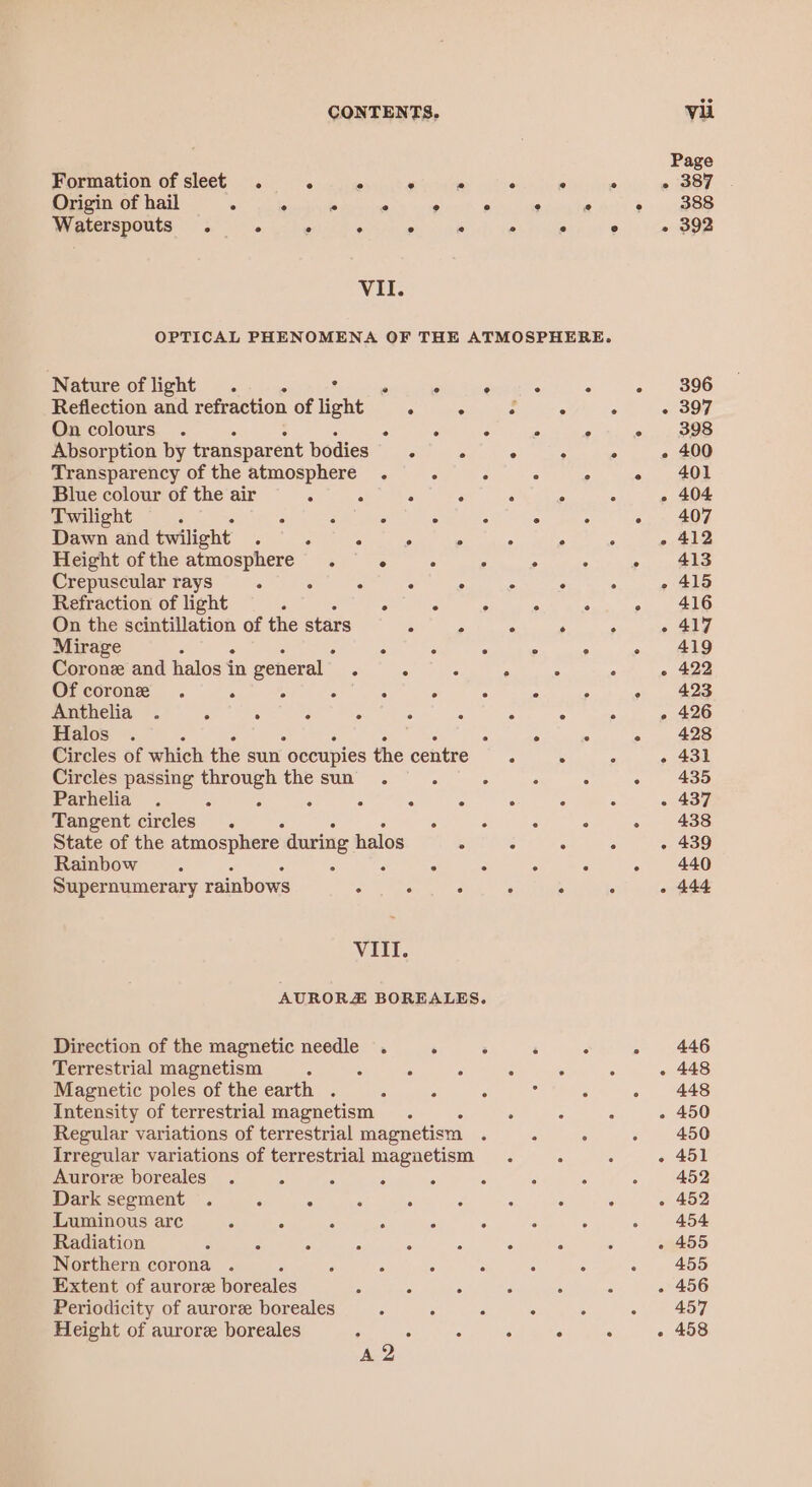 Formation of sleet . S A e . 4 5 - Origin of hail e e 2 e @ e e © Waterspouts . . . ° oe he oo ° Vil. OPTICAL PHENOMENA OF THE ATMOSPHERE. Nature of light . ¢ ° ° ° ° : Reflection and refraction of light ° ° . ° ° On colours. ° ° ° ° ° Absorption by transparent bodies. ° ° ° ° Transparency of the atmosphere . ° ° . ° Blue colour of the air S c : : : : 5 Twilight : . . . . ° ° . Dawn and twilight : . : . . ° ° Height ofthe atmosphere . ° ° : ° . Crepuscular rays é . ° ° ° ° : . Refraction of light “ ° : ° . . On the scintillation of the stars ° P . . . Mirage 5 ° . ° ° ° Corone and halos i in general” : : : ‘ : . Ofcorone . A 4 : : ° ° 5 ° Anthelia . “ : . ° . ° ° ° . Halos . : . ° . Circles of which the sun occupies the centre . ° . Circles passing through the sun. é 5 é . Parhelia . ° : : : : ° : : Tangent circles. . . ‘ ° State of the atmosphere. during halos . ° ° : Rainbow =. . ° . . . Supernumerary rainbows oo tas . 5 : ° VIII. AURORZ BOREALES. Direction of the magnetic needle . . : ‘ . Terrestrial magnetism 2 3 i 4 . ° Magnetic poles of the earth . ; ; : : : Intensity of terrestrial magnetism. . . : Regular variations of terrestrial magnetism - . Irregular variations of terrestrial magnetism Aurore boreales . : . ° ° . : Dark segment . = : . ° ‘ : . : Luminous arc ° ° . A “ . Radiation : : 5 5 “ . : Northern corona . P ; . . Extent of aurore boreales 5 * : ° . . Periodicity of aurore boreales ° ° A : ° Height of aurore boreales ; : : : ° . 396 397 398 400 401 404 407 412 413 415 416 417 419 422 423 426 428 431 435 437 438 439 440 444 446 448 448 450 451 452 452 454 455 455 456 457 458