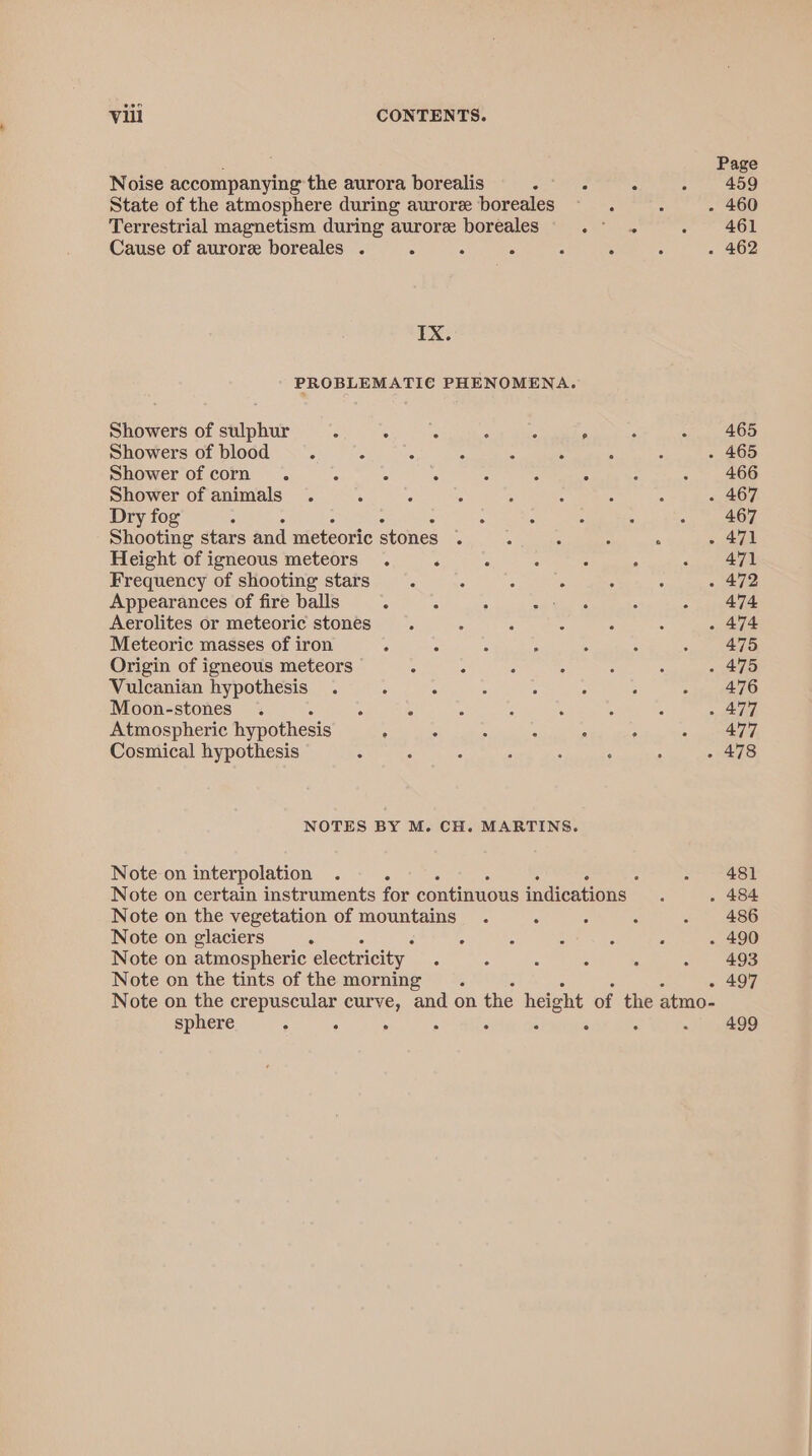 : Page Noise accompanying the aurora borealis é : 5 aes 55) State of the atmosphere during aurore boreales - 4 - 460 Terrestrial magnetism during aurore boreales eats . Ol Cause of aurore boreales . a : : A : - 462 IX. PROBLEMATIC PHENOMENA. Showers of sulphur : : A : : . A «409 Showers of blood =. ‘ : : 4 ; : : . 465 Shower of corn . ‘ ° é 5 x : - . 466 Shower of animals. : é : ; : ; : . 467 Dry fog . : . : . 3 467 Shooting stars and meteoric stones . ; : ; - 471 Height of igneous meteors . ‘ ° : : . «.,, ae Frequency of shooting stars : &lt; 2 : . : . 472 Appearances of fire balls 2 - : ae Gal : - 474 Aerolites or meteoric stones A ‘ : : . A . 474 Meteoric masses of iron , 5 ; ‘ s . ; 475 Origin of igneous meteors : : 5 : j - 475 Vulcanian hypothesis . : é : ; : : ¢ ie, sn Moon-stones .~ .  : : ‘ S , + Aa Atmospheric hypothesis ; : 4 ‘ 7 Aree 7/7) Cosmical hypothesis : : ; 5 3 : ; - 478 NOTES BY M. CH. MARTINS. Note on interpolation . A - 481 Note on certain instruments for continuous indications : . 484 Note on the vegetation of mountains . . : : . 486 Note on glaciers 5 5 5 : . é . 490 Note on atmospheric electricity. A : : 4 : - 493 Note on the tints of the morning i - 497 Note on the crepuscular curve, and on the height of the atmo- sphere “ : . : ‘ J : : 499