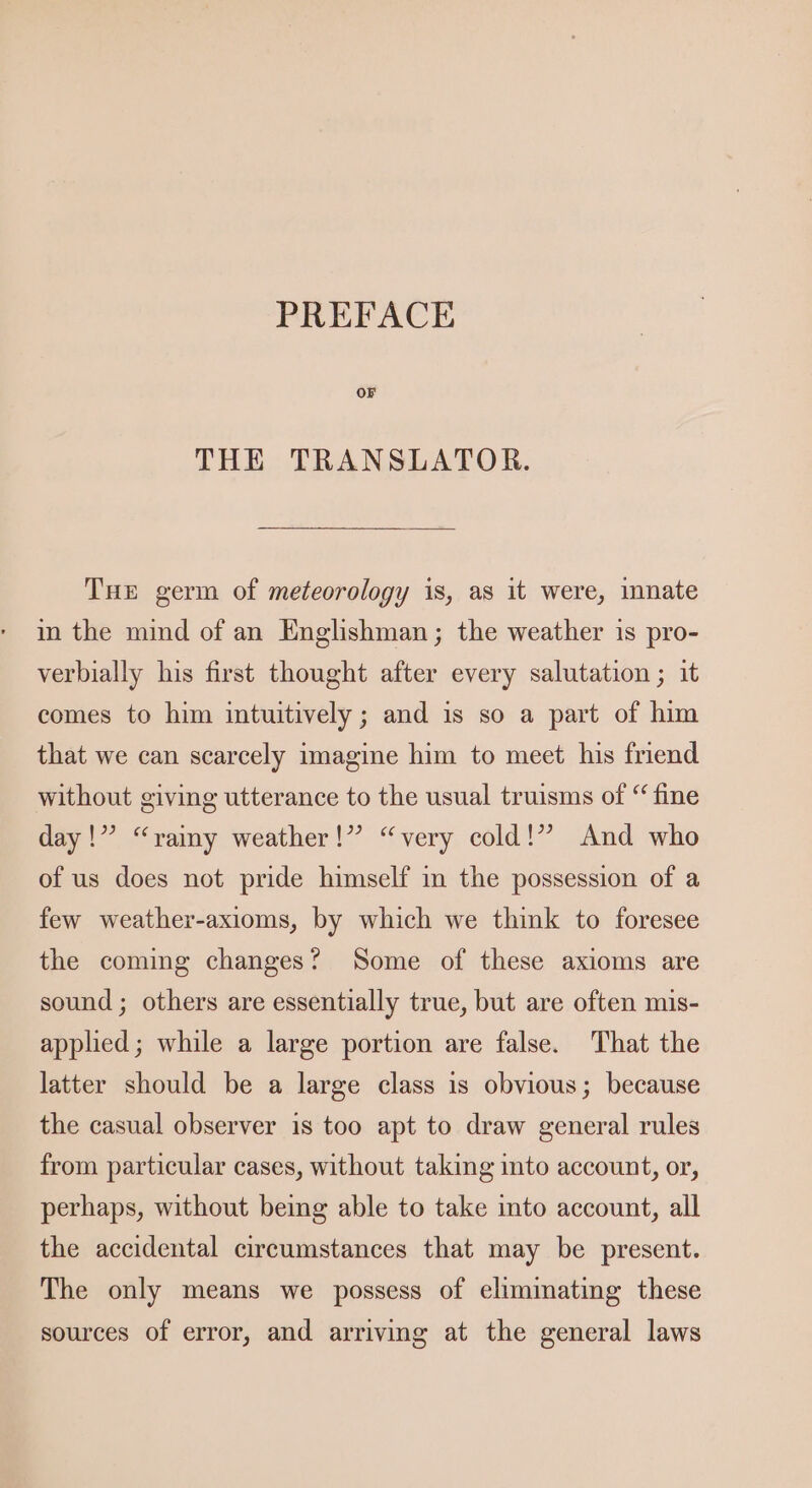 PREFACE OF THE TRANSLATOR. Tue germ of meteorology is, as it were, mnate in the mind of an Englishman; the weather is pro- verbially his first thought after every salutation ; it comes to him intuitively; and is so a part of him that we can scarcely imagine him to meet his friend without giving utterance to the usual truisms of “ fine day!” “vramy weather!” “very cold!” And who of us does not pride himself in the possession of a few weather-axioms, by which we think to foresee the coming changes? Some of these axioms are sound ; others are essentially true, but are often mis- applied; while a large portion are false. That the latter should be a large class is obvious; because the casual observer is too apt to draw general rules from particular cases, without taking into account, or, perhaps, without being able to take into account, all the accidental circumstances that may be present. The only means we possess of eliminating these sources of error, and arriving at the general laws