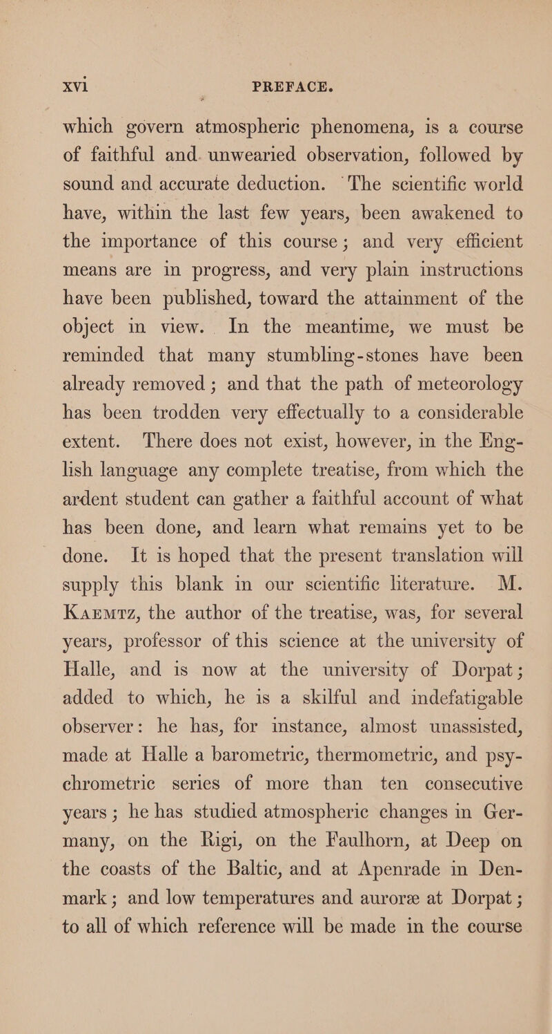which govern atmospheric phenomena, is a course of faithful and. unwearied observation, followed by sound and accurate deduction. ‘The scientific world have, within the last few years, been awakened to the importance of this course; and very efficient means are in progress, and very plain instructions have been published, toward the attamment of the object in view. In the meantime, we must be reminded that many stumbling-stones have been already removed ; and that the path of meteorology has been trodden very effectually to a considerable extent. There does not exist, however, in the Eng- lish language any complete treatise, from which the ardent student can gather a faithful account of what has been done, and learn what remains yet to be done. It is hoped that the present translation will supply this blank in our scientific literature. M. Karmrz, the author of the treatise, was, for several years, professor of this science at the university of Halle, and is now at the university of Dorpat ; added to which, he is a skilful and indefatigable observer: he has, for instance, almost unassisted, made at Halle a barometric, thermometric, and psy- chrometric series of more than ten consecutive years ; he has studied atmospheric changes in Ger- many, on the Rigi, on the Faulhorn, at Deep on the coasts of the Baltic, and at Apenrade in Den- mark; and low temperatures and aurore at Dorpat ; to all of which reference will be made in the course
