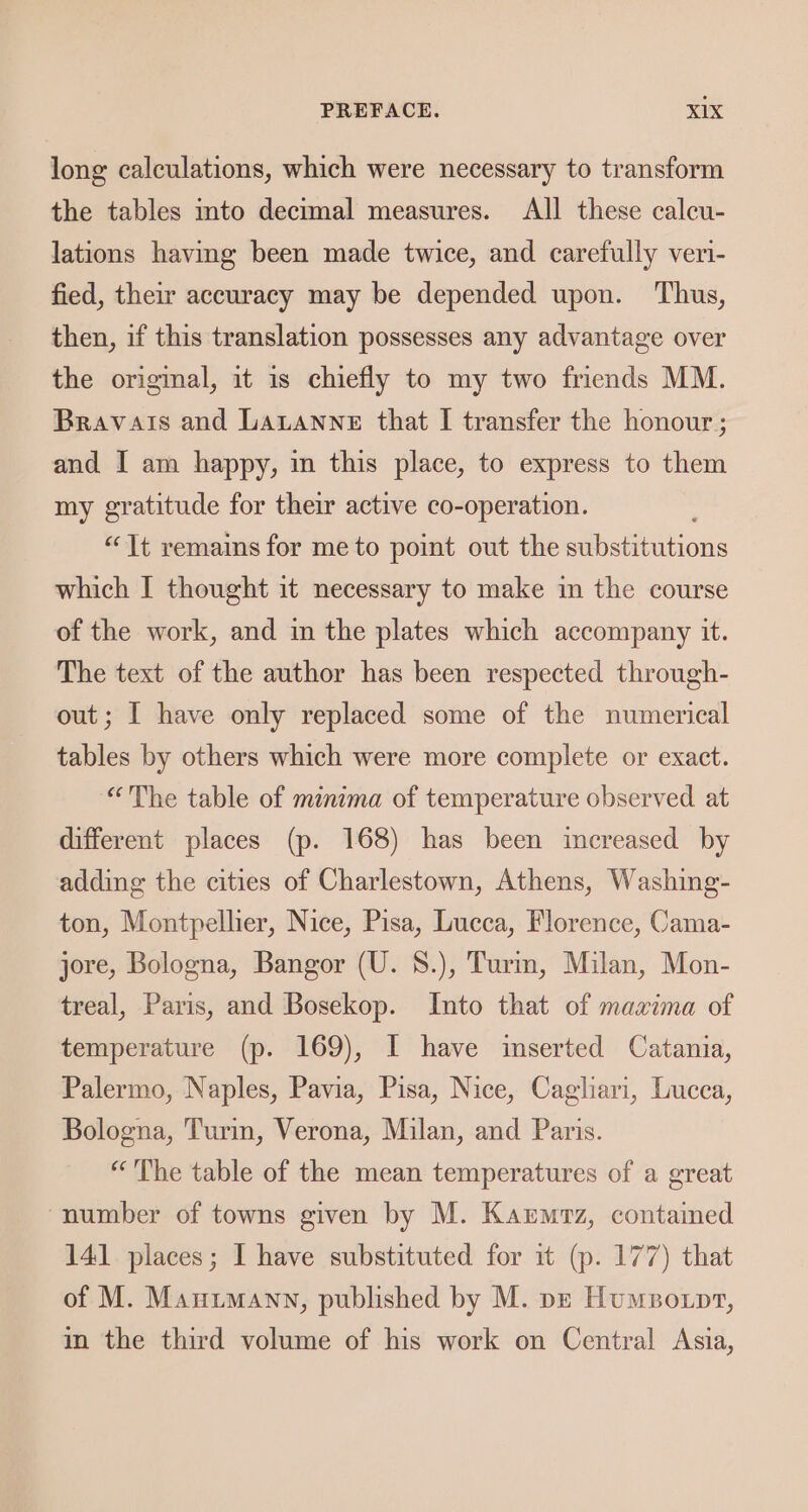 long calculations, which were necessary to transform the tables mto decimal measures. All these calcu- lations having been made twice, and carefully veri- fied, their accuracy may be depended upon. Thus, then, if this translation possesses any advantage over the original, it is chiefly to my two friends MM. Bravais and Lananne that I transfer the honour ; and I am happy, in this place, to express to them my gratitude for their active co-operation. “Tt remains for me to point out the sibstinitions which I thought it necessary to make in the course of the work, and in the plates which accompany it. The text of the author has been respected through- out; I have only replaced some of the numerical tables by others which were more complete or exact. “The table of minima of temperature observed at different places (p. 168) has been increased by adding the cities of Charlestown, Athens, Washing- ton, Montpellier, Nice, Pisa, Lucca, Florence, Cama- jore, Bologna, Bangor (U. 8.), Turm, Milan, Mon- treal, Paris, and Bosekop. Into that of maxina of temperature (p. 169), I have inserted Catania, Palermo, Naples, Pavia, Pisa, Nice, Cagliari, Lucca, Bologna, Turin, Verona, Milan, and Paris. “'The table of the mean temperatures of a great “number of towns given by M. Karmrz, contained 141 places; I have substituted for it (p. 177) that of M. Mauimann, published by M. pe Humvotpr, in the third volume of his work on Central Asia,