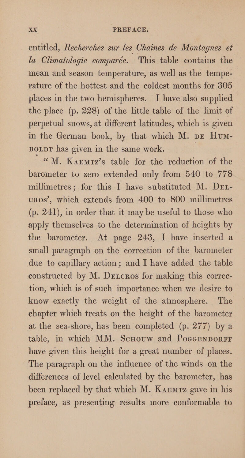 entitled, Recherches sur les Chaines de Montagnes et la Climatologie comparée. This table contains the mean and season temperature, as well as the tempe- rature of the hottest and the coldest months for 305 places in the two hemispheres. I have also supplied the place (p. 228) of the little table of the limit of perpetual snows, at different latitudes, which is eiven in the German book, by that which M. pz Hum- BOLDT has given in the same work. | ' ©M. Kanmrz’s table for the reduction of the barometer to zero extended only from 540 to 778 millimetres; for this I have substituted M. DEt- cros’, which extends from 400 to 800 millimetres (p. 241), mm order that it may be useful to those who apply themselves to the determination of heights by the barometer. At page 243, I have inserted a small paragraph on the correction of the barometer due to capillary action; and I have added the table constructed by M. Drxcros for making this correc- tion, which is of such importance when we desire to know exactly the weight of the atmosphere. The chapter which treats on the height of the barometer at the sea-shore, has been completed (p. 277) by a table, in which MM. Scuouw and PoccENnpDoRFF have given this height for a great number of places. The paragraph on the influence of the winds on the differences of level calculated by the barometer, has been replaced by that which M. Karmrz gave in his preface, as presenting results more conformable to