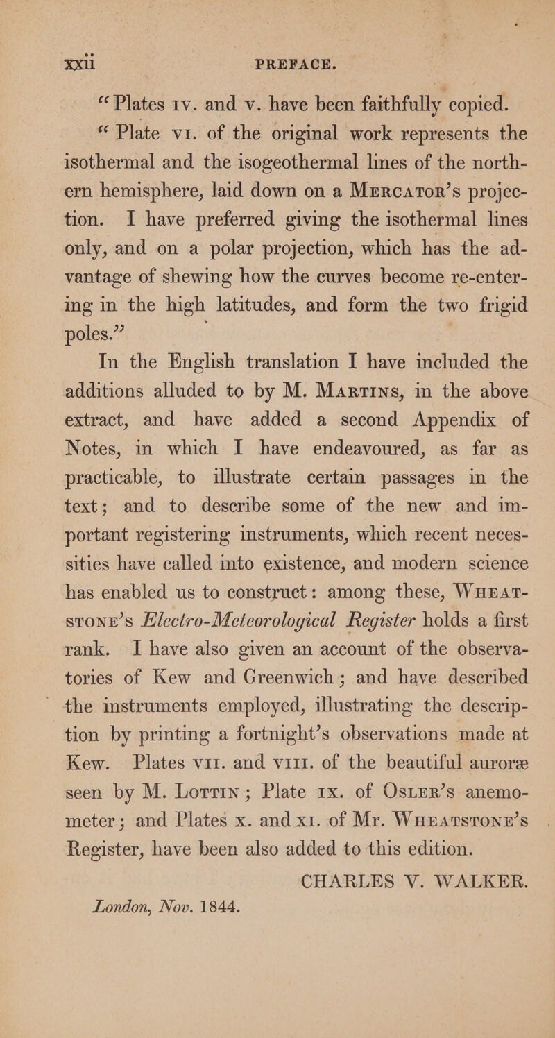 “Plates 1v. and v. have been faithfully copied. “Plate vr. of the original work represents the isothermal and the isogeothermal lines of the north- ern hemisphere, laid down on a Mrrcator’s projec- tion. I have preferred giving the isothermal lines only, and on a polar projection, which has the ad- vantage of shewing how the curves become re-enter- ing in the high latitudes, and form the two frigid poles.” . 3 In the English translation I have included the additions alluded to by M. Marrrns, in the above extract, and have added a second Appendix of Notes, in which I have endeavoured, as far as practicable, to illustrate certaim passages in the text; and to describe some of the new and im- portant registering instruments, which recent neces- sities have called into existence, and modern science has enabled us to construct: among these, WHEAtT- stone's Electro-Meteorological Register holds a first rank. I have also given an account of the observa- tories of Kew and Greenwich; and have described the instruments employed, illustrating the descrip- tion by printing a fortnight’s observations made at Kew. Plates vit. and vii. of the beautiful aurore seen by M. Lorrrn; Plate 1x. of OstEr’s anemo- meter; and Plates x. and x1. of Mr. WHEatstonz’s Register, have been also added to this edition. CHARLES V. WALKER. London, Nov. 1844.