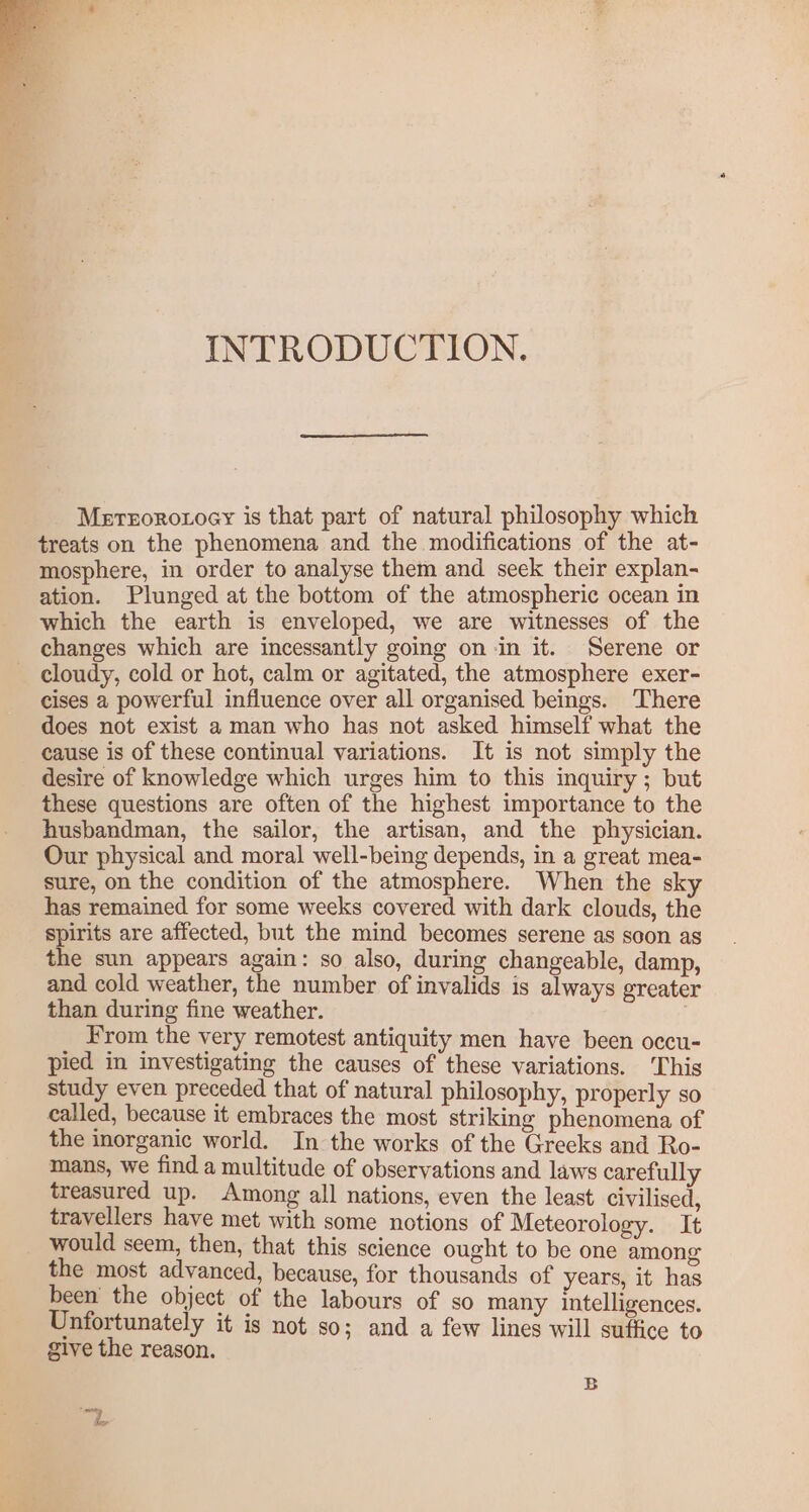 INTRODUCTION. Mereororoey is that part of natural philosophy which treats on the phenomena and the modifications of the at- mosphere, in order to analyse them and seek their explan- ation. Plunged at the bottom of the atmospheric ocean in which the earth is enveloped, we are witnesses of the changes which are incessantly going on -in it. Serene or cloudy, cold or hot, calm or agitated, the atmosphere exer- cises 2 powerful influence over all organised beings. There does not exist a man who has not asked himself what the cause is of these continual variations. It is not simply the desire of knowledge which urges him to this inquiry ; but these questions are often of the highest importance to the husbandman, the sailor, the artisan, and the physician. Our physical and moral well-being depends, in a great mea- sure, on the condition of the atmosphere. When the sky has remained for some weeks covered with dark clouds, the spirits are affected, but the mind becomes serene as soon as the sun appears again: so also, during changeable, damp, and cold weather, the number of invalids is always greater than during fine weather. . From the very remotest antiquity men have been occu- pied in investigating the causes of these variations. ‘This study even preceded that of natural philosophy, properly so called, because it embraces the most striking phenomena of the inorganic world. In the works of the Greeks and Ro- mans, we find a multitude of observations and laws carefully treasured up. Among all nations, even the least civilised, travellers have met with some notions of Meteorology. It would seem, then, that this science ought to be one among the most advanced, because, for thousands of years, it has been the object of the labours of so many intelligences. Unfortunately it is not so; and a few lines will suffice to give the reason. B pe Z