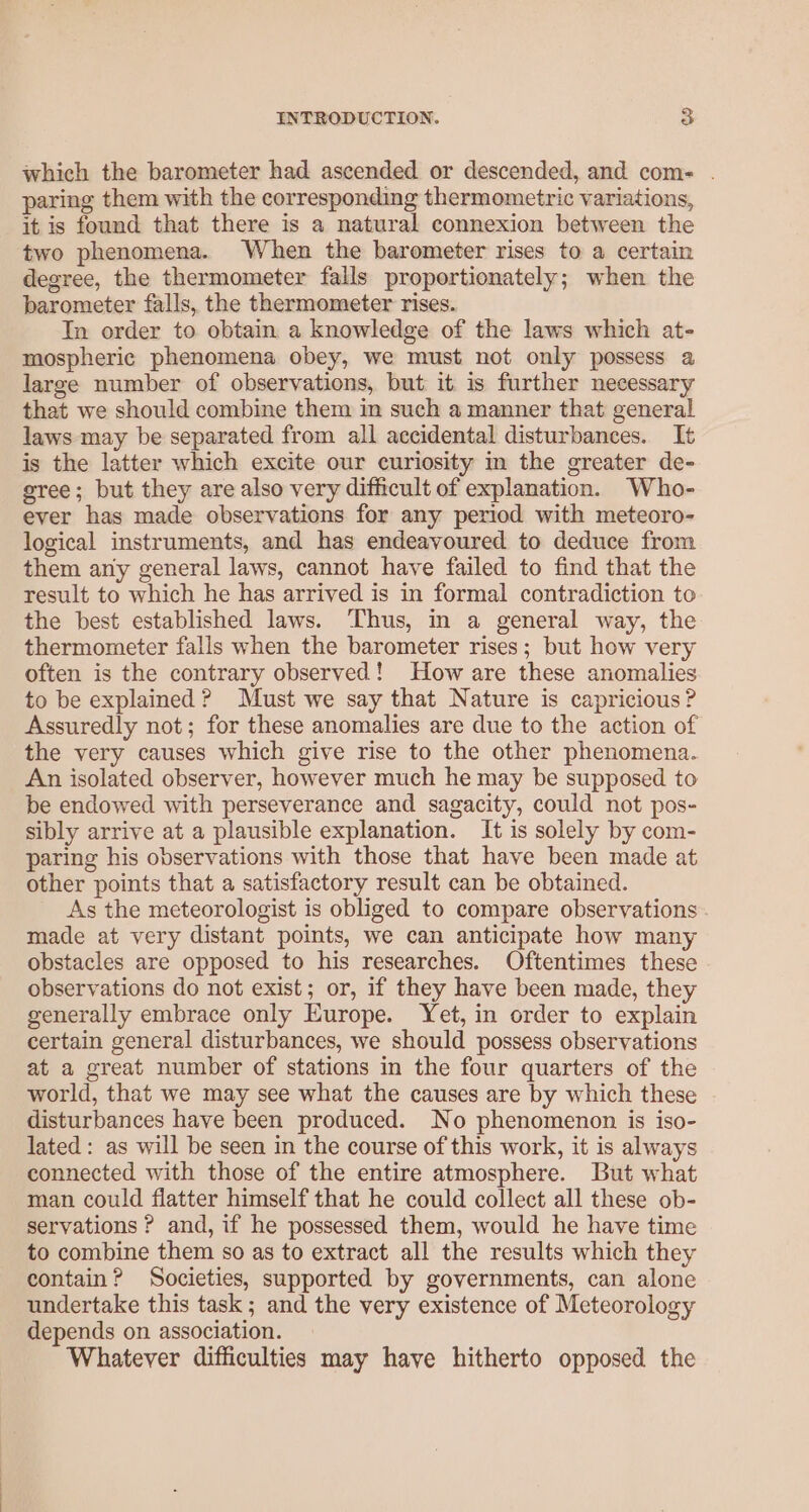 which the barometer had ascended or descended, and com- . paring them with the corresponding thermometric variations, it is found that there is a natural connexion between the two phenomena. When the barometer rises to a certain degree, the thermometer falls proportionately; when the barometer falls, the thermometer rises. In order to obtain a knowledge of the laws which at- mospheric phenomena obey, we must not only possess a large number of observations, but. it: is further necessary that we should combine them in such a manner that general laws may be separated from all accidental disturbances. It is the latter which excite our curiosity m the greater de- gree; but they are also very difficult of explanation. Who- ever has made observations for any period with meteoro- logical instruments, and has endeavoured to deduce from them any general laws, cannot have failed to find that the result to which he has arrived is in formal contradiction to the best established laws. Thus, in a general way, the thermometer falls when the barometer rises; but how very often is the contrary observed! How are these anomalies to be explained ? Must we say that Nature is capricious? Assuredly not; for these anomalies are due to the action of the very causes which give rise to the other phenomena. An isolated observer, however much he may be supposed to be endowed with perseverance and sagacity, could not pos- sibly arrive at a plausible explanation. It is solely by com- paring his observations with those that have been made at other points that a satisfactory result can be obtained. As the meteorologist is obliged to compare observations . made at very distant points, we can anticipate how many obstacles are opposed to his researches. Oftentimes these observations do not exist; or, if they have been made, they generally embrace only Europe. Yet, in order to explain certain general disturbances, we should possess observations at a great number of stations in the four quarters of the world, that we may see what the causes are by which these disturbances have been produced. No phenomenon is iso- lated : as will be seen in the course of this work, it is always connected with those of the entire atmosphere. But what man could flatter himself that he could collect all these ob- servations ? and, if he possessed them, would he have time to combine them so as to extract all the results which they contain? Societies, supported by governments, can alone undertake this task; and the very existence of Meteorology depends on association. Whatever difficulties may have hitherto opposed the
