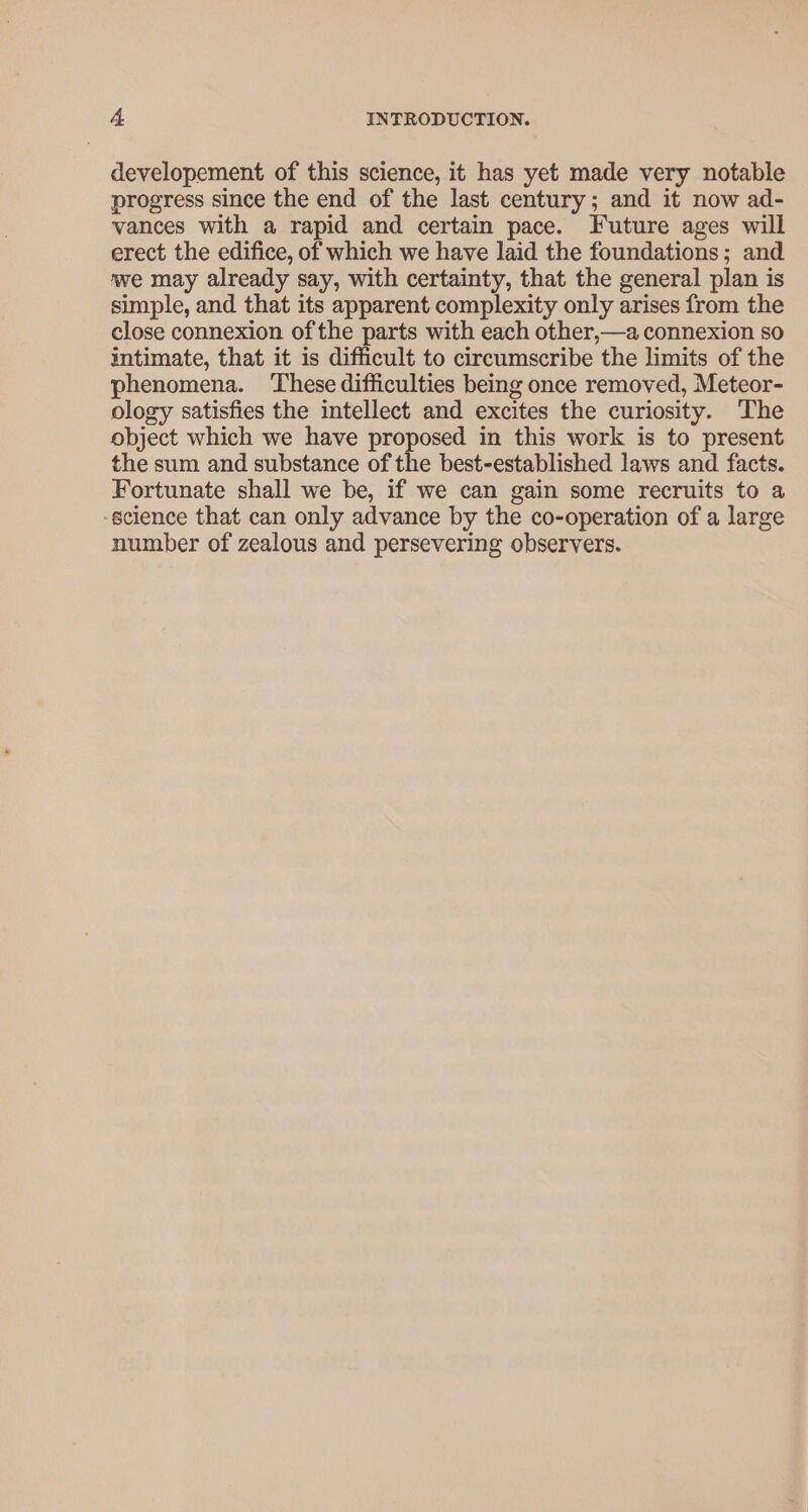 developement of this science, it has yet made very notable progress since the end of the last century; and it now ad- vances with a rapid and certain pace. Future ages will erect the edifice, of which we have laid the foundations; and we may already say, with certainty, that the general plan is simple, and that its apparent complexity only arises from the close connexion of the parts with each other,—a connexion so intimate, that it is difficult to circumscribe the limits of the phenomena. ‘These difficulties being once removed, Meteor- ology satisfies the intellect and excites the curiosity. The object which we have proposed in this work is to present the sum and substance of the best-established laws and facts. Fortunate shall we be, if we can gain some recruits to a -science that can only advance by the co-operation of a large number of zealous and persevering observers.