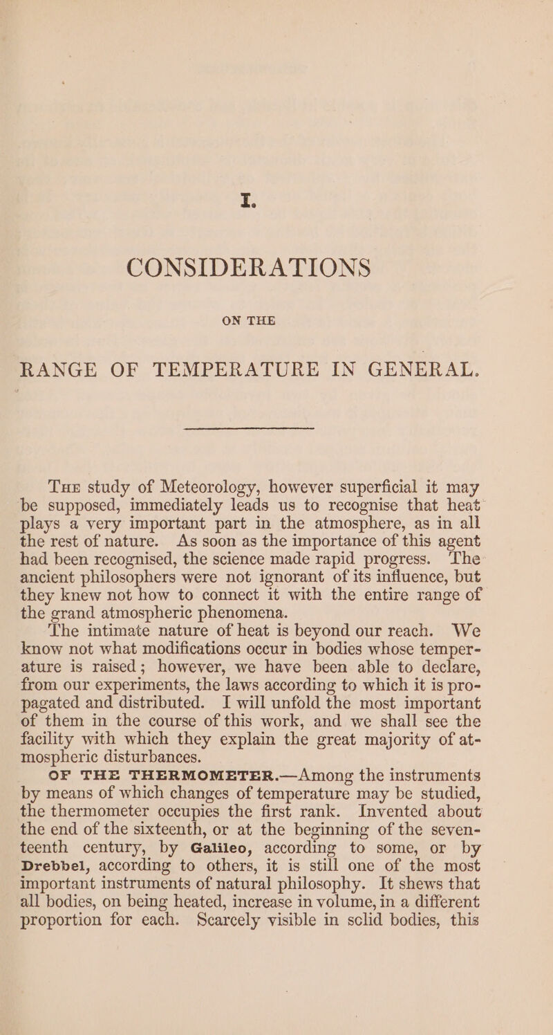 I. CONSIDERATIONS ON THE RANGE OF TEMPERATURE IN GENERAL. Tue study of Meteorology, however superficial it may be supposed, immediately leads us to recognise that heat’ plays a very important part in the atmosphere, as in all the rest of nature. As soon as the importance of this agent had been recognised, the science made rapid progress. ‘The ancient philosophers were not ignorant of its influence, but they knew not how to connect it with the entire range of the grand atmospheric phenomena. The intimate nature of heat is beyond our reach. We know not what modifications occur in bodies whose temper- ature is raised; however, we have been able to declare, from our experiments, the laws according to which it is pro- pagated and distributed. I will unfold the most important of them in the course of this work, and we shall see the facility with which they explain the great majority of at- mospheric disturbances. OF THE THERMOMETER.—Among the instruments by means of which changes of temperature may be studied, the thermometer occupies the first rank. Invented about the end of the sixteenth, or at the beginning of the seven- teenth century, by Galileo, according to some, or by Drebbel, according to others, it is still one of the most important instruments of natural philosophy. It shews that all bodies, on being heated, increase in volume, in a different proportion for each. Scarcely visible in sclid bodies, this