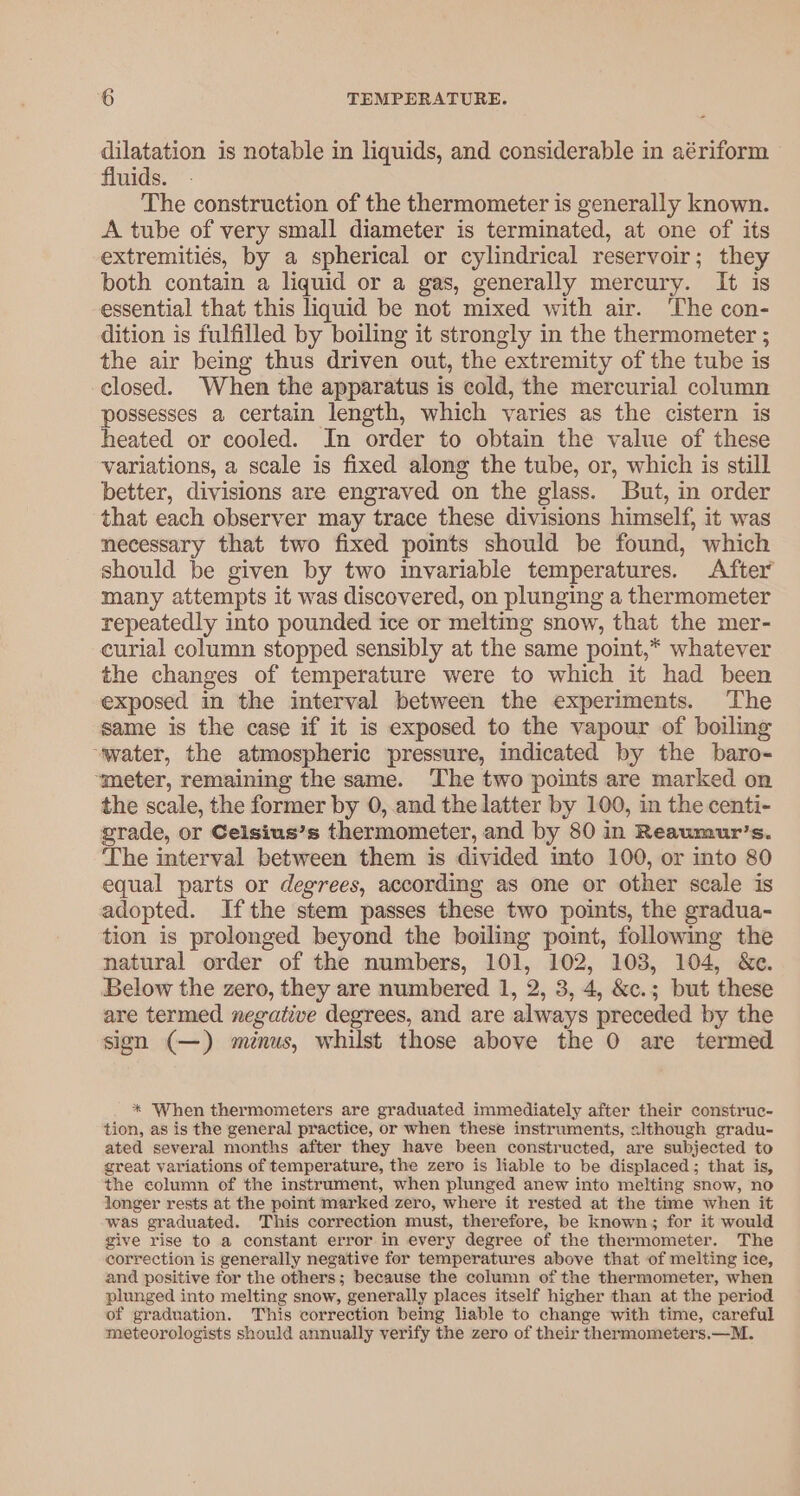 dilatation is notable in liquids, and considerable in aériform fluids. The construction of the thermometer is generally known. A tube of very small diameter is terminated, at one of its extremitiés, by a spherical or cylindrical reservoir; they both contain a liquid or a gas, generally mercury. It is essential that this liquid be not mixed with air. ‘The con- dition is fulfilled by boiling it strongly in the thermometer ; the air being thus driven out, the extremity of the tube is closed. When the apparatus is cold, the mercurial column possesses a certain length, which varies as the cistern is heated or cooled. In order to obtain the value of these variations, a scale is fixed along the tube, or, which is still better, divisions are engraved on the glass. But, in order that each observer may trace these divisions himself, it was necessary that two fixed points should be found, which should be given by two invariable temperatures. After many attempts it was discovered, on plunging a thermometer repeatedly into pounded ice or melting snow, that the mer- curial column stopped sensibly at the same point,* whatever the changes of temperature were to which it had been exposed in the interval between the experiments. The same is the case if it is exposed to the vapour of boiling ‘water, the atmospheric pressure, indicated by the baro- ‘meter, remaining the same. The two points are marked on the scale, the former by 0, and the latter by 100, in the centi- grade, or Celsius’s thermometer, and by 80 in Reaumur’s. ‘The interval between them is divided into 100, or into 80 equal parts or degrees, according as one or other scale is adopted. Ifthe stem passes these two points, the gradua- tion is prolonged beyond the boiling point, following the natural order of the numbers, 101, 102, 103, 104, &amp;e. Below the zero, they are numbered 1, 2, 3, 4, &amp;c.; but these are termed negative degrees, and are always preceded by the sign (—) ménus, whilst those above the 0 are termed * When thermometers are graduated immediately after their construc- tion, as is the general practice, or when these instruments, although gradu- ated several months after they have been constructed, are subjected to great variations of temperature, the zero is liable to be displaced; that is, the column of the instrument, when plunged anew into melting snow, no longer rests at the point marked zero, where it rested at the time when it was graduated. This correction must, therefore, be known; for it would give rise to a constant error in every degree of the thermometer. The correction is generally negative for temperatures above that of melting ice, and positive for the others; because the column of the thermometer, when plunged inte melting snow, generally places itself higher than at the period of graduation. This correction being liable to change with time, careful meteorologists should annually verify the zero of their thermometers.—M.