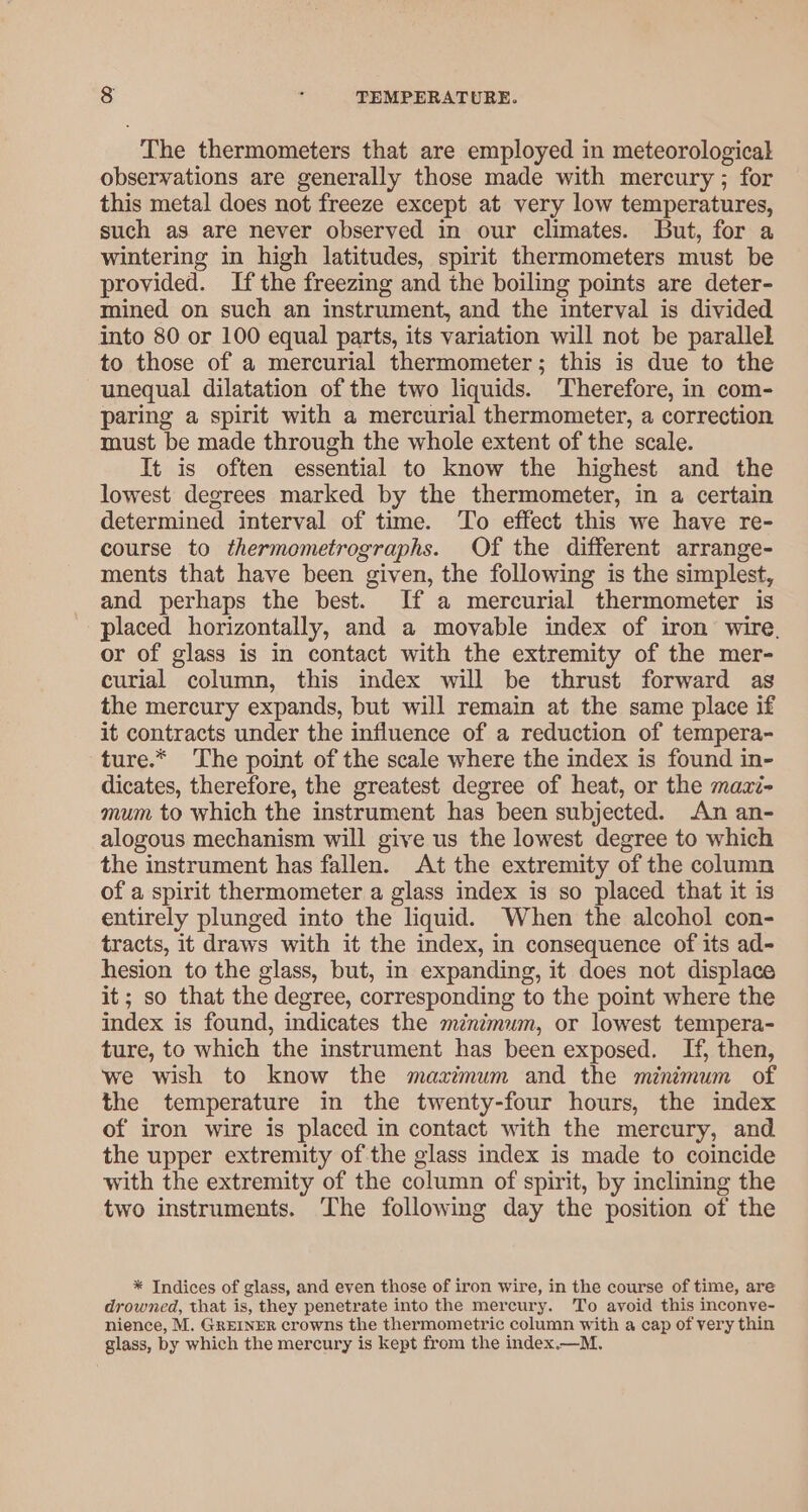 The thermometers that are employed in meteorological observations are generally those made with mercury ; for this metal does not freeze except at very low temperatures, such as are never observed in our climates. But, for a wintering in high latitudes, spirit thermometers must be provided. Ifthe freezing and the boiling points are deter- mined on such an instrument, and the interval is divided into 80 or 100 equal parts, its variation will not be parallel to those of a mercurial thermometer; this is due to the unequal dilatation of the two liquids. Therefore, in com- paring a spirit with a mercurial thermometer, a correction must be made through the whole extent of the scale. It is often essential to know the highest and the lowest degrees marked by the thermometer, in a certain determined interval of time. To effect this we have re- course to thermometrographs. Of the different arrange- ments that have been given, the following is the simplest, and perhaps the best. If a mercurial thermometer is placed horizontally, and a movable index of iron wire, or of glass is in contact with the extremity of the mer- curial column, this index will be thrust forward as the mercury expands, but will remain at the same place if it contracts under the influence of a reduction of tempera- ture.* The point of the scale where the index is found in- dicates, therefore, the greatest degree of heat, or the mazi- mum to which the instrument has been subjected. An an- alogous mechanism will give us the lowest degree to which the instrument has fallen. At the extremity of the column of a spirit thermometer a glass index is so placed that it is entirely plunged into the liquid. When the alcohol con- tracts, it draws with it the index, in consequence of its ad- hesion to the glass, but, in expanding, it does not displace it; so that the degree, corresponding to the point where the index is found, indicates the minimum, or lowest tempera- ture, to which the instrument has been exposed. If, then, we wish to know the mazimum and the minimum of the temperature in the twenty-four hours, the index of iron wire is placed in contact with the mercury, and the upper extremity of the glass index is made to coincide with the extremity of the column of spirit, by inclining the two instruments. The following day the position of the * Indices of glass, and even those of iron wire, in the course of time, are drowned, that is, they penetrate into the mercury. To avoid this inconve- nience, M. GREINER crowns the thermometric column with a cap of very thin glass, by which the mercury is kept from the index.—M.