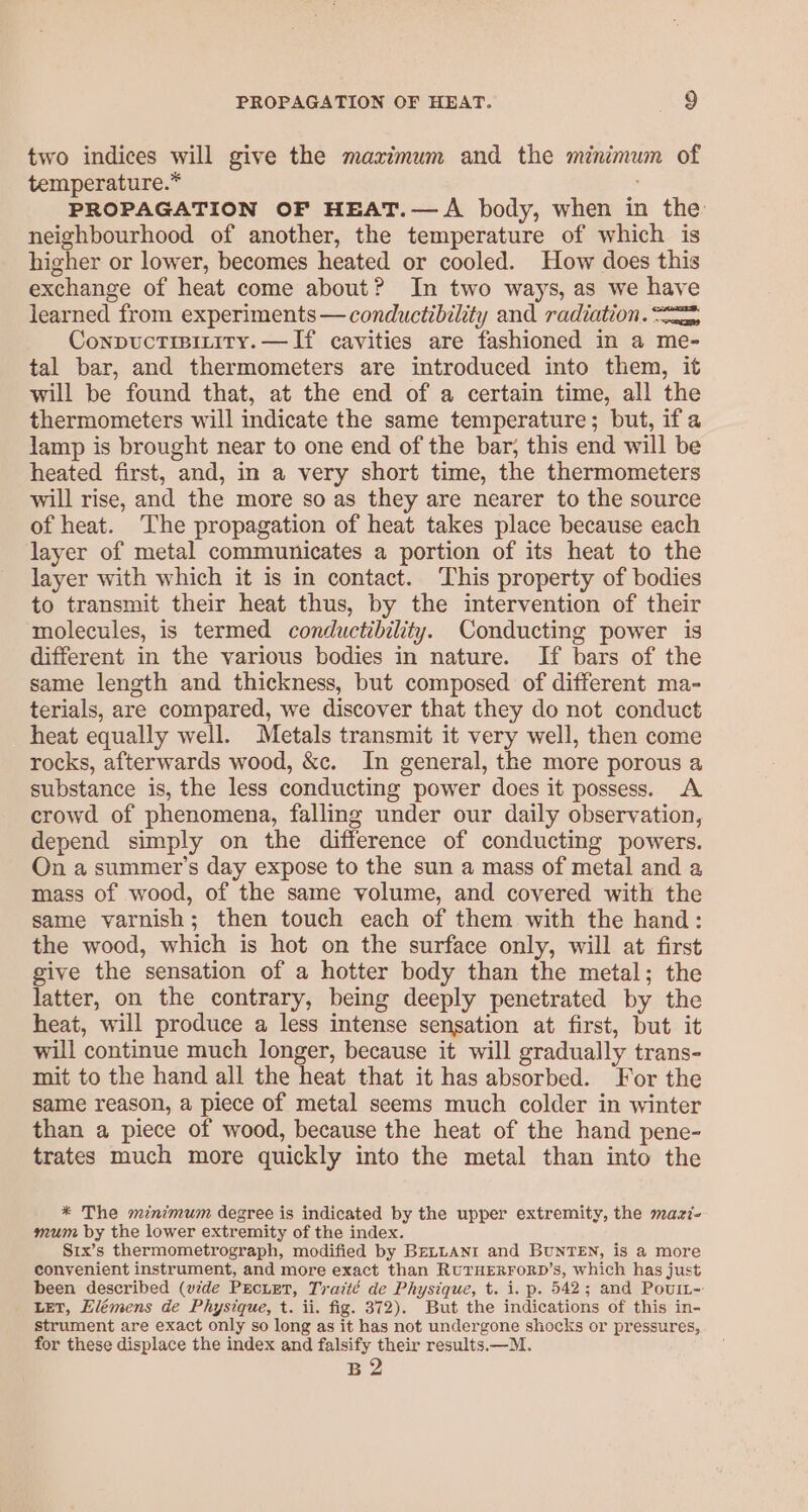 two indices will give the maximum and the minimum of temperature.* PROPAGATION OF HEAT.—A body, when in the neighbourhood of another, the temperature of which is higher or lower, becomes heated or cooled. How does this exchange of heat come about? In two ways, as we have learned from experiments — conductibility and radiation. = Conpuctisizity.—TIf cavities are fashioned in a me- tal bar, and thermometers are introduced into them, it will be found that, at the end of a certain time, all the thermometers will indicate the same temperature; but, if a lamp is brought near to one end of the bar, this end will be heated first, and, in a very short time, the thermometers will rise, and the more so as they are nearer to the source of heat. The propagation of heat takes place because each layer of metal communicates a portion of its heat to the layer with which it is in contact. This property of bodies to transmit their heat thus, by the intervention of their molecules, is termed conductibility. Conducting power is different in the various bodies in nature. If bars of the same length and thickness, but composed of different ma- terials, are compared, we discover that they do not conduct heat equally well. Metals transmit it very well, then come rocks, afterwards wood, &amp;c. In general, the more porous a substance is, the less conducting power does it possess. A crowd of phenomena, falling under our daily observation, depend simply on the difference of conducting powers. On a summer’s day expose to the sun a mass of metal and a mass of wood, of the same volume, and covered with the same varnish; then touch each of them with the hand: the wood, which is hot on the surface only, will at first give the sensation of a hotter body than the metal; the latter, on the contrary, being deeply penetrated by the heat, will produce a less intense sensation at first, but it will continue much longer, because it will gradually trans- mit to the hand all the heat that it has absorbed. For the same reason, a piece of metal seems much colder in winter than a piece of wood, because the heat of the hand pene- trates much more quickly into the metal than into the * The minimum degree is indicated by the upper extremity, the mazi- mum by the lower extremity of the index. Six’s thermometrograph, modified by BELLANr and BUNTEN, is a more conyenient instrument, and more exact than RUTHERFORD’s, which has just been described (wide PEcuEtT, Traité de Physique, t. i. p. 542; and Pourt-- LET, Llémens de Physique, t. ii. fig. 372). But the indications of this in- strument are exact only so long as it has not undergone shocks or pressures, for these displace the index and falsify their results.—M. B2