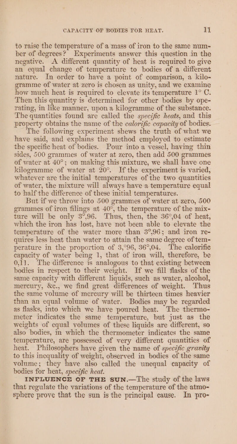 to raise the temperature of a mass of iron to the same num-~ ber of degrees? Experiments answer this question in the negative. A different quantity of heat is required to give an equal change of temperature to bodies of a different nature. In order to have a point of comparison, a kilo- gramme of water at zero is chosen as unity, and we examine how much heat is required to elevate its temperature 1° C. Then this quantity is determined for other bodies by ope- rating, in like manner, upon a kilogramme of the substance. The quantities found are called the specific heats, and this property obtains the name of the calorific capacity of bodies. The following experiment shews the truth of what we have said, and explains the method employed to estimate the specific heat of bodies. Pour into a vessel, having thin sides, 500 grammes of water at zero, then add 500 grammes of water at 40°; on making this mixture, we shall have one kilogramme of water at 20°. Ifthe experiment is varied, whatever are the initial temperatures of the two quantities of water, the mixture will always have a temperature equal to half the difference of these initial temperatures. But if we throw into 500 grammes of water at zero, 500 grammes of iron filings at 40°, the temperature of the mix- ture will be only 3°,96. Thus, then, the 36°,04 of heat, which the iron has lost, have not been able to elevate the temperature of the water more than 3°,96; and iron re- quires less heat than water to attain the same degree of tem- perature in the proportion of 3,°96, 36°,04. The calorific capacity of water being 1, that of iron will, therefore, be 0,11. The difference is analogous to that existing between bodies in respect to their weight. If we fill flasks of the same capacity with different liquids, such as water, alcohol, mercury, &amp;c., we find great differences of weight. Thus the same volume of mercury will be thirteen times heavier than an equal volume of water. Bodies may be regarded as flasks, into which we have poured heat. The thermo- meter indicates the same temperature, but just as the weights of equal volumes of these liquids are different, so also bodies, in which the thermometer indicates the same temperature, are possessed of very different quantities of heat. Philosophers have given the name of specific gravity to this inequality of weight, observed in bodies of the same volume; they have also called the unequal capacity of bodies for heat, specific heat. INFLUENCE OF THE SUN.—The study of the laws that regulate the variations of the temperature of the atmo- sphere prove that the sun is the principal cause. In pro-