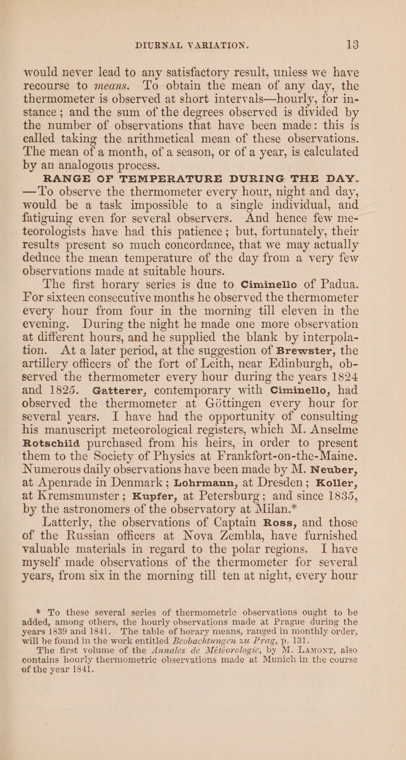 would never lead to any satisfactory result, unless we have recourse to means. To obtain the mean of any day, the thermometer is observed at short intervals—hourly, for in- stance ; and the sum of the degrees observed is divided by the number of observations that have been made: this is called taking the arithmetical mean of these observations. The mean of a month, of a season, or of a year, is calculated by an analogous process. RANGE OF TEMPERATURE DURING THE DAY. — To observe the thermometer every hour, night and day, would be a task impossible to a single individual, and fatiguing even for several observers. And hence few me- teorologists have had this patience; but, fortunately, their results present so much concordance, that we may actually deduce the mean temperature of the day from a very few observations made at suitable hours. The first horary series is due to Ciminelio of Padua. For sixteen consecutive months he observed the thermometer every hour from four in the morning till eleven in the evening. During the night he made one more observation at different hours, and he supplied the blank by interpola- tion. Ata later period, at the suggestion of Brewster, the artillery officers of the fort of Leith, near Edinburgh, ob- served the thermometer every hour during the years 1824 and 1825. Gatterer, contemporary with Ciminello, had observed the thermometer at Gottingen every hour for several years. I have had the opportunity of consulting his manuscript meteorological registers, which M. Anselme Rotschild purchased from his heirs, in order to present them to the Society of Physics at Frankfort-on-the-Maine. Numerous daily observations have been made by M. Neuber, at Apenrade in Denmark ; Lohrmann, at Dresden; Koller, at Kremsmunster; Kupfer, at Petersburg; and since 1835, by the astronomers of the observatory at Milan.* Latterly, the observations of Captain Ross, and those of the Russian officers at Nova Zembla, have furnished valuable materials in regard to the polar regions. I have myself made observations of the thermometer for several years, from six in the morning till ten at night, every hour * To these several series of thermometric observations ought to be added, among others, the hourly observations made at Prague during the years 1839 and 1841. The table of horary means, ranged in monthly order, will be found in the work entitled Beobachtungen xu Prag, p. 131. The first volume of the Annales de Météorologie, by M. Lamont, also contains hourly thermometric observations made at Munich in the course of the year 1841.