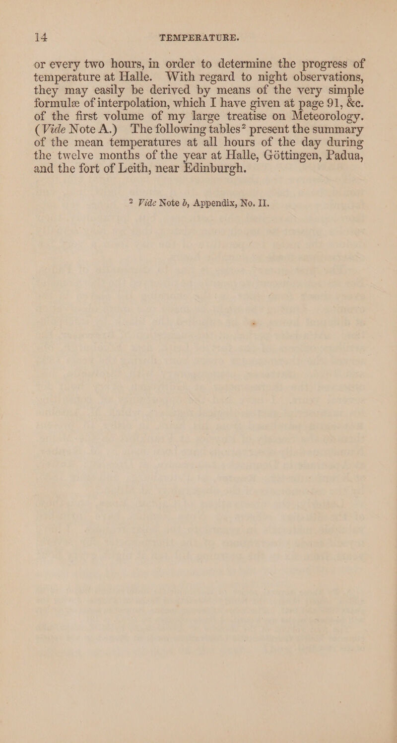 or every two hours, in order to determine the progress of temperature at Halle. With regard to night observations, they may easily be derived by means of the very simple formule of interpolation, which I have given at page 91, &amp;c. of the first volume of my large treatise on Meteorology. (Vide Note A.) The following tables? present the summary of the mean temperatures at all hours of the day during the twelve months of the year at Halle, Gottingen, Padua, and the fort of Leith, near Edinburgh. 2 Vide Note b, Appendix, No. II.