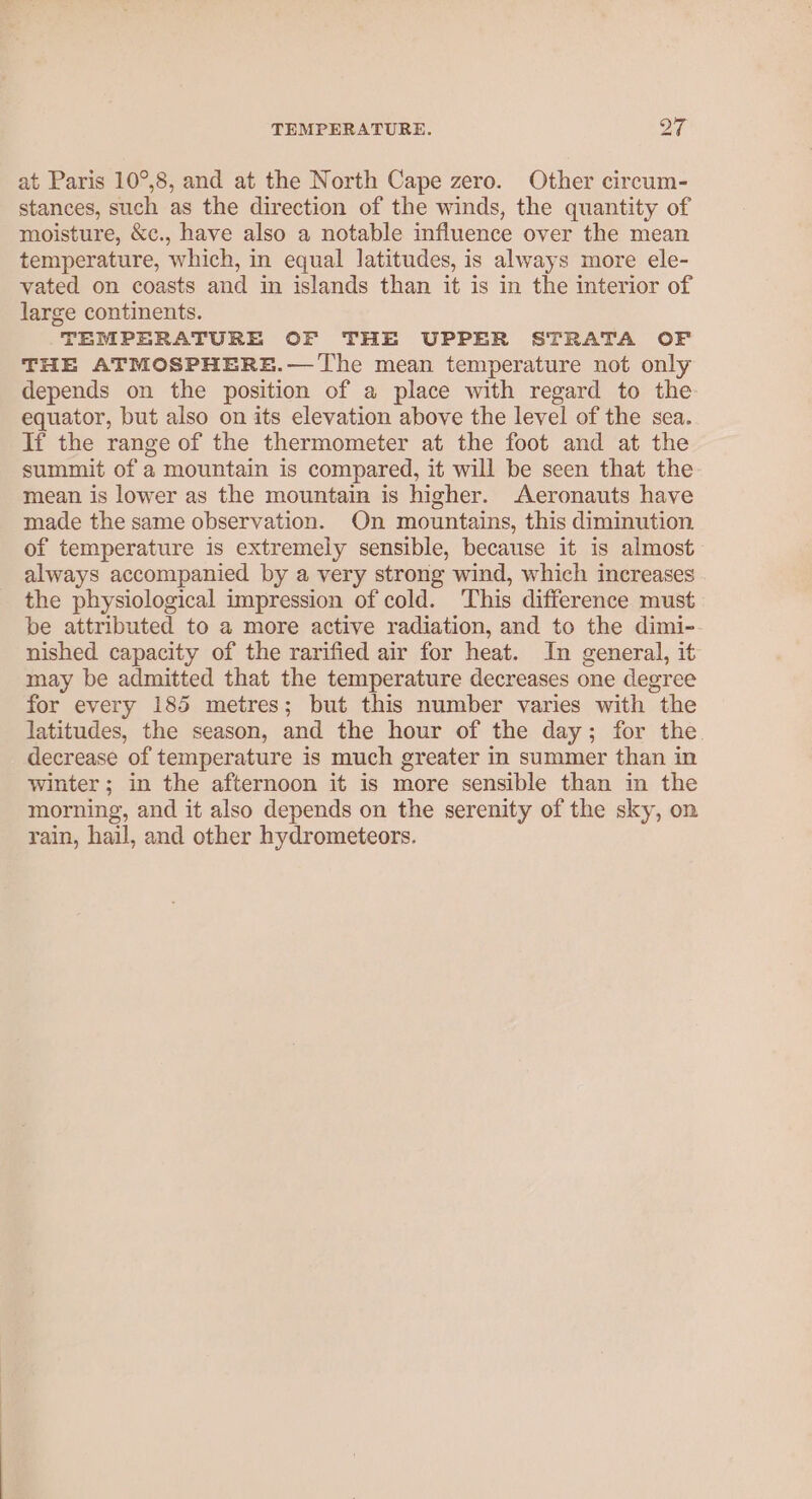 at Paris 10°,8, and at the North Cape zero. Other circum- stances, such as the direction of the winds, the quantity of moisture, &amp;c., have also a notable influence over the mean temperature, which, in equal latitudes, is always more ele- vated on coasts and in islands than it is in the interior of large continents. TEMPERATURE OF THE UPPER STRATA OF THE ATMOSPHERE.— The mean temperature not only depends on the position of a place with regard to the equator, but also on its elevation above the level of the sea. If the range of the thermometer at the foot and at the summit of a mountain is compared, it will be seen that the mean is lower as the mountain is higher. Aeronauts have made the same observation. On mountains, this diminution of temperature is extremely sensible, because it is almost always accompanied by a very strong wind, which increases the physiological impression of cold. This difference must be attributed to a more active radiation, and to the dimi-. nished capacity of the rarified air for heat. In general, it may be admitted that the temperature decreases one degree for every 185 metres; but this number varies with the latitudes, the season, and the hour of the day; for the. decrease of temperature is much greater in summer than in winter; in the afternoon it is more sensible than in the morning, and it also depends on the serenity of the sky, on rain, hail, and other hydrometeors.