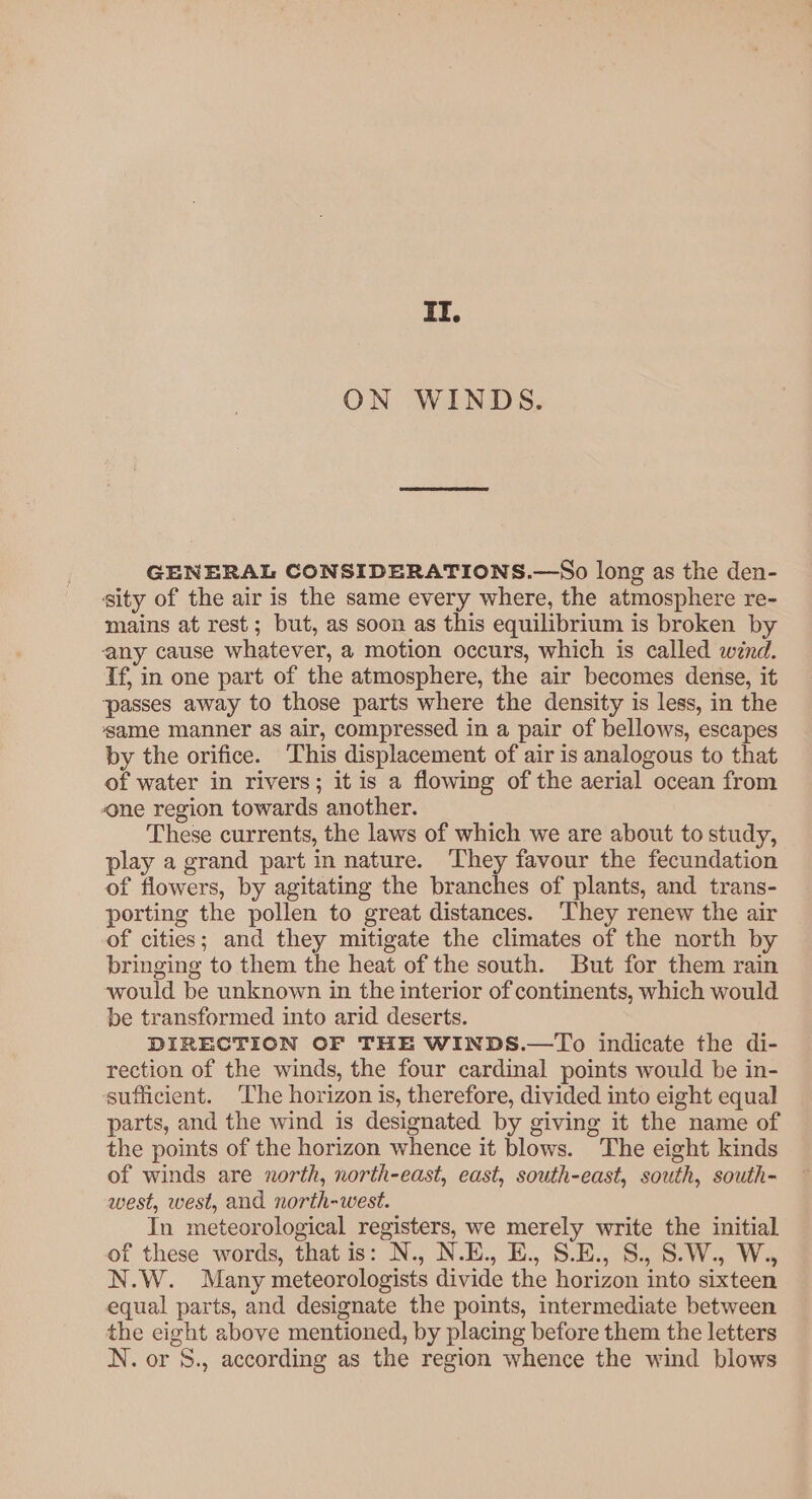 qT. ON WINDS. GENERAL CONSIDERATIONS.—So long as the den- sity of the air is the same every where, the atmosphere re- mains at rest; but, as soon as this equilibrium is broken by any cause whatever, a motion occurs, which is called wind. Tf, in one part of the atmosphere, the air becomes dense, it passes away to those parts where the density is less, in the ‘same manner as air, compressed in a pair of bellows, escapes by the orifice. This displacement of air is analogous to that of water in rivers; it is a flowing of the aerial ocean from one region towards another. These currents, the laws of which we are about to study, play a grand part in nature. They favour the fecundation of flowers, by agitating the branches of plants, and trans- porting the pollen to great distances. They renew the air of cities; and they mitigate the climates of the north by bringing to them the heat of the south. But for them rain would be unknown in the interior of continents, which would be transformed into arid deserts. DIRECTION OF THE WINDS.—To indicate the di- rection of the winds, the four cardinal points would be in- sufficient. ‘The horizon is, therefore, divided into eight equal parts, and the wind is designated by giving it the name of the points of the horizon whence it blows. The eight kinds of winds are north, north-east, east, south-east, south, south- west, west, and north-west. In meteorological registers, we merely write the initial of these words, that is: N., N.E., E., S.E., S., S.W., W., N.W. Many meteorologists divide the horizon into sixteen equal parts, and designate the points, intermediate between the eight above mentioned, by placing before them the letters