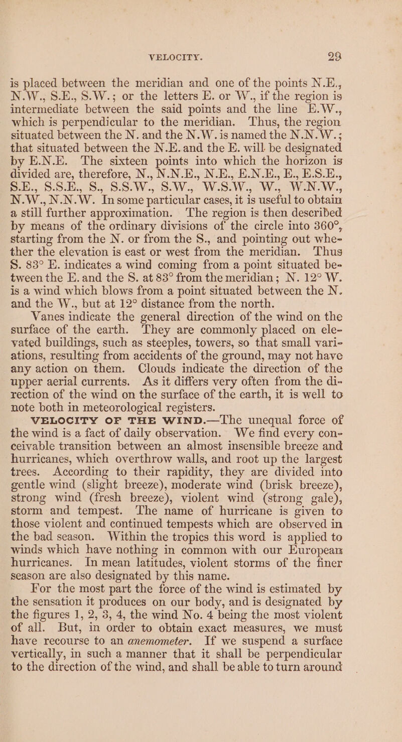 VELOCITY. 23 is placed between the meridian and one of the points N.E., N.W., S.E., S.W.; or the letters E. or W., if the region is intermediate between the said points and the line E.W., which is perpendicular to the meridian. Thus, the region situated between the N. and the N.W. is named the N.N.W.; that situated between the N.E.and the E. will be designated by E.N.E. The sixteen points into which the horizon is divided are, therefore, N., N.N.E., N.E., E.N.E., E., E.S.E., els S.bu., Sa-5.0.W.,° 8. Ws Wes Wo W.s WEN. W.., N.W., N.N.W. Insome particular cases, it is useful to obtain a still further approximation. The region is then described by means of the ordinary divisions of the circle into 360°, starting from the N. or from the S., and pointing out whe- ther the elevation is east or west from the meridian. Thus S. 83° E. indicates a wind coming from a point situated be- tween the E. and the S. at 83° from the meridian; N. 12° W. is a wind which blows from a point situated between the N. and the W., but at 12° distance from the north. Vanes indicate the general direction of the wind on the surface of the earth. They are commonly placed on ele- vated buildings, such as steeples, towers, so that small vari- ations, resulting from accidents of the ground, may not have any action on them. Clouds indicate the direction of the upper aerial currents. As it differs very often from the di- rection of the wind on the surface of the earth, it is well to note both in meteorological registers. VELOCITY OF THE WIND.—The unequal force of the wind is a fact of daily observation. We find every con- ceivable transition between an almost insensible breeze and hurricanes, which overthrow walls, and root up the largest trees. According to their rapidity, they are divided into gentle wind (slight breeze), moderate wind (brisk breeze), strong wind (fresh breeze), violent wind (strong gale), storm and tempest. The name of hurricane is given to those violent and continued tempests which are observed in the bad season. Within the tropics this word is applied to winds which have nothing in common with our European hurricanes. In mean latitudes, violent storms of the finer season are also designated by this name. For the most part the force of the wind is estimated by the sensation it produces on our body, and is designated by the figures 1, 2, 3, 4, the wind No. 4 being the most violent of all. But, in order to obtain exact measures, we must have recourse to an anemometer. If we suspend a surface vertically, in such a manner that it shall be perpendicular to the direction of the wind, and shall be able to turn around