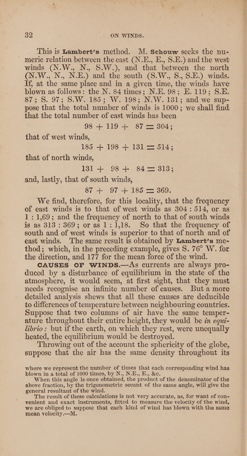 This is Lambert’s method. M. Schouw seeks the nu- ~ meric relation between the east (N.E., E., S.E.) and the west winds (N.W., N., S.W.), and that between the north (N.W., N., N.E.) and the south (S.W., S., S.E.) winds. If, at the same place and in a given time, the winds have blown as follows: the N. 84 times; N.E. 98; E.119; S.E. 87; 8. 97; S.W. 185; W. 198; N.W. 1381; and we sup- pose that the total number of winds is 1000; we shall find that the total number of east winds has been 98 +119 + 87 = 304; that of west winds, 185 + 198 + 131 = 514; that of north winds, 131 + 98+ 84—= 313; and, lastly, that of south winds, 87 + 97 + 185 = 369. We find, therefore, for this locality, that the frequency of east winds is to that of west winds as 304: 514, or as 1: 1,69; and the frequency of north to that of south winds is as 313 : 369; or as 1: 1,18. So that the frequency of south and of west winds is superior to that of north and of east winds. ‘The same result is obtained by Lambert’s me- thod; which, in the preceding example, gives S. 76° W. for the direction, and 177 for the mean force of the wind. CAUSES OF WINDS.—&lt;As currents are always pro- duced by a disturbance of equilibrium in the state of the atmosphere, it would seem, at first sight, that they must needs recognise an infinite number of causes. But a more detailed analysis shews that all these causes are deducible to differences of temperature between neighbouring countries. Suppose that two columns of air have the same temper- ature throughout their entire height, they would be zn equi- “ibrio: but if the earth, on which they rest, were unequally heated, the equilibrium would be destroyed. Throwing out of the account the sphericity of the globe,, suppose that the air has the same density throughout its where we represent the number of times that each corresponding wind has. blown in a total of 1000 times, by N., N.E., E., &amp;c. When this angle is once obtained, the product of the denominator of the above fraction, by the trigonometric secant of the same angle, will give the general resultant of the wind. The result of these calculations is not very accurate, as, for want of con= venient and exact instruments, fitted to measure the velocity of the wind, we are obliged to suppose that each kind of wind has blown with the same: mean velocity.—M.