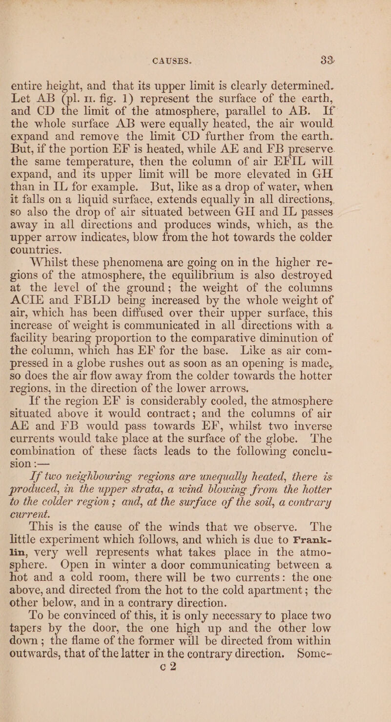 CAUSES. oo entire height, and that its upper limit is clearly determined. Let AB (pl. u. fig. 1) represent the surface of the earth, and CD the limit of the atmosphere, parallel to AB. If the whole surface AB were equally heated, the air would expand and remove the limit CD further from the earth. But, if the portion EF is heated, while AE and FB preserve. the same temperature, then the column of air EFIL will expand, and its upper limit will be more elevated in GH than in IL for example. But, like asa drop of water, when it falls on a liquid surface, extends equally in all directions, so also the drop of air situated between GH and IL passes away in all directions and produces winds, which, as the upper arrow indicates, blow from the hot towards the colder countries. Whilst these phenomena are going on in the higher re- gions of the atmosphere, the equilibrium is also destroyed at the level of the ground; the weight of the columns ACIE and FBLD being increased by the whole weight of air, which has been diffused over their upper surface, this increase of weight is communicated in all directions with a facility bearing proportion to the comparative diminution of the column, which has EF for the base. Like as air com- pressed in a globe rushes out as soon as an opening is made,, so does the air flow away from the colder towards the hotter regions, in the direction of the lower arrows. If the region EF is considerably cooled, the atmosphere situated above it would contract; and the columns of air AE and FB would pass towards EF, whilst two inverse currents would take place at the surface of the globe. The combination of these facts leads to the following conclu- sion :— If two neighbouring regions are unequally heated, there is: produced, in the upper strata, a wind blowing from the hotter to the colder region ; and, at the surface of the soil, a contrary current. This is the cause of the winds that we observe. The little experiment which follows, and which is due to Frank- lin, very well represents what takes place in the atmo- sphere. Open in winter a door communicating between a hot and a cold room, there will be two currents: the one above, and directed from the hot to the cold apartment; the other below, and in a contrary direction. To be convinced of this, it is only necessary to place two tapers by the door, the one high up and the other low down ; the flame of the former will be directed from within outwards, that of the latter in the contrary direction. Some- c2