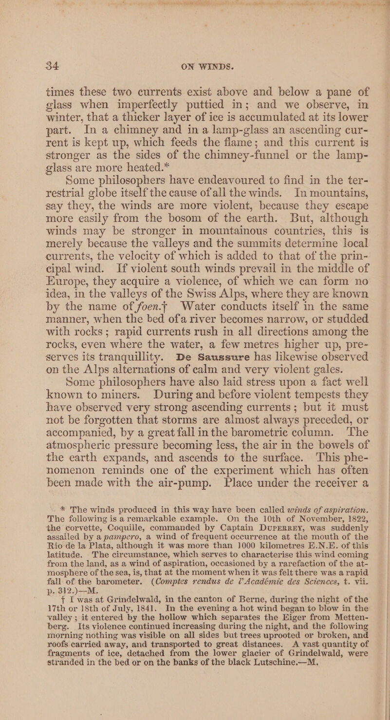 a0 UN eee SRT Wate S IN: he cil gin yh r ir s o4 ON WINDS. times these two currents exist above and below a pane of glass when imperfectly puttied in; and we observe, in winter, that a thicker layer of ice is accumulated at its lower part. In a chimney and in a lamp-glass an ascending cur- rent is kept up, which feeds the flame; and this current is stronger as the sides of the chimney-funnel or the lamp- glass are more heated.* Some philosophers have endeavoured to find in the ter- restrial globe itself the cause ofall the winds. In mountains, say they, the winds are more violent, because they escape more easily from the bosom of the earth. But, although winds may be stronger in mountainous countries, this is merely because the valleys and the summits determine local currents, the velocity of which is added to that of the prin- cipal wind. If violent south winds prevail in the middle of Europe, they acquire a violence, of which we can form no idea, in the valleys of the Swiss Alps, where they are known by the name of foen.; Water conducts itself in the same manner, when the bed ofa river becomes narrow, or studded with rocks ; rapid currents rush in all directions among the rocks, even where the water, a few metres higher up, pre- serves its tranquillity. De Saussure has likewise observed on the Alps alternations of calm and very violent gales. Some philosophers have also laid stress upon a fact well known to miners. During and before violent tempests they have observed very strong ascending currents; but it must not be forgotten that storms are almost always preceded, or accompanied, by a great fall inthe barometric column. The atmospheric pressure becoming less, the air in the bowels of the earth expands, and ascends to the surface. This phe- nomenon reminds one of the experiment which has often been made with the air-pump. Place under the receiver a * The winds produced in this way have been called zwznds of aspiration. The following is a remarkable example. On the 10th of November, 1822, the corvette, Coquille, commanded by Captain DuprerrzEy, was suddenly assailed by a pampero, a wind of frequent occurrence at the mouth of the Rio de la Plata, although it was more than 1000 kilometres E.N.E. of this latitude. The circumstance, which serves to characterise this wind coming from the land, as a wind of aspiration, occasioned by a rarefaction of the at- yoosphere of the sea, is, that at the moment when it was felt there was a rapid fall of the barometer. (Comptes rendus de l’ Académie des Sctences, t. Vii. . 312.) —M. R f* I was at Grindelwald, in the canton of Berne, during the night of the 17th or 18th of July, 1841. In the evening a hot wind began to blow in the valley ; it entered by the hollow which separates the Eiger from Metten- berg. Its violence continued increasing during the night, and the following morning nothing was visible on all sides but trees uprooted or broken, and roofs carried away, and transported to great distances. A vast quantity of fragments of ice, detached from the lower glacier of Grindelwald, were stranded in the bed or on the banks of the black Lutschine.—M.