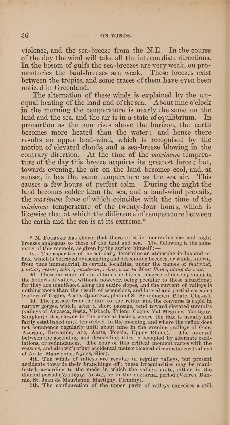 violence, and the sea-breeze from the ‘N.E. In the course: of the day the wind will take all the intermediate directions. In the bosom of gulfs the sea-breezes are very weak, on pro- montories the land-breezes are weak. These breezes exist between the tropics, and some traces of them have even been noticed in Greenland. The alternation of these winds is explained by the un- equal heating of the land and ofthe sea. About nine o’clock in the morning the temperature is nearly the same on the land and the sea, and the air is in a state ofequilibrium. In proportion as the sun rises above the horizon, the earth becomes more heated than the water; and hence there results an upper land-wind, which is recognised by the motion of elevated clouds, and a sea-breeze blowing in the contrary direction. At the time of the maximum tempera- ture of the day this breeze acquires its greatest force ; but, towards evening, the air on the land becomes cool, and, at sunset, it has the same temperature as the sea air. This causes a few hours of perfect calm. During the night the land becomes colder than the sea, and a land-wind prevails, the maximum force of which coincides with the time of the minimum temperature of the twenty-four hours, which is likewise that at which the difference of temperature between the earth and the sea is at its extreme.* * M. Fournet has shewn that there exist in mountains day and night breezes analogous to those of the land and sea. The following is the sum- mary of this memoir, as given by the author himself: — ist. The asperities of the soil daily determine an atmospheric flux and re- flux, which is betrayed by ascending and descending breezes, or winds, known, from time immemorial, in certain localities, under the names of thalwind,,. pontias, vesine, solore, vauderou, rebas, vent du Mont Blanc, aloup du vent. 2d. These currents of air obtain the highest degree of developement in the hollows of valleys, without, however, being peculiar to these situations ; for they are manifested along the entire slopes, and the current of valleys is nothing more than the result of ascensions, and lateral and partial cascades (valleys of Cogne, Aoste, Quarazza, plain of St. Symphorien, Pilate, Chessy). 3d. The passage from the flux to the reflux and the converse is rapid in narrow gorges, which, after a short passage, tend toward elevated summits (valleys of Anzasca, Sesia, Visbach, Trient, Cogne, Val-Megnier, Martigny,,. Simplon): it is slower in the general basins, where the flux is usually not fairly established until ten o’clock in the morning, and where the reflux does not commence regularly until about nine in the evening (valleys of Gier, Azergue, Breyanne, Arc, Aoste, Foccia, Upper Rhone). The interval between the ascending and descending tides is occupied by alternate oscil- lations, or redundances. The hour of this critical moment varies with the seasons, and also with other accidental meteorological circumstances (valleys of Aoste, Maurienne, Nyons, Gier). 4th. The winds of valleys are regular in regular valleys, but present accidents towards their branchings off; these irregularities may be mani- fested, according to the mode in which the valleys unite, either in the diurnal period (Martigny, Aoste), or in the nocturnal period (Verres, Ban- nio, St. Jean de Maurienne, Martigny, Firminy). Sth, The configuration of the upper parts of valleys exercises a still.