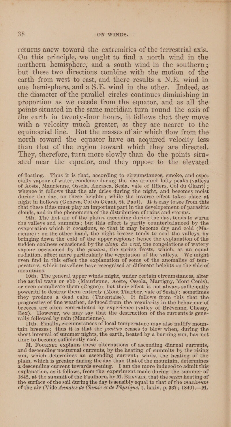 = ee 38 ON WINDS. returns anew toward the extremities of the terrestrial axis. On this principle, we ought to find a north wind in the northern hemisphere, and a south wind in the southern ; but these two directions combine with the motion of the earth from west to east, and there results a N.E. wind in one hemisphere, and a S.E. wind in the other. Indeed, as the diameter of the parallel circles continues diminishing in proportion as we recede from the equator, and as all the points situated in the same meridian turn round the axis of the earth in twenty-four hours, it follows that they move with a velocity much greater, as they are nearer to the equinoctial line. But the masses of air which flow from the north toward the equator have an acquired velocity less than that of the region toward which they are directed. They, therefore, turn more slowly than do the points situ- ated near the equator, and they oppose to the elevated of floating. Thus it is that, according to circumstances, smoke, and espe- cially vapour of water, condense during the day around lofty peaks (valleys of Aoste, Maurienne, Ossela, Anzasca, Sesia, vale of Illiers, Col du Géant) ; whence it follows that the air dries during the night, and becomes moist during the day, on these heights; while the inverse effect takes place at night in hollows (Geneva, Col du Géant, St. Paul). It is easy to see from this that these tides must play an important part in the developement of parasitic clouds, and in the phenomena of the distribution of rains and storms. 9th. The hot air of the plains, ascending during the day, tends to warm the valleys and summits; but this effect is partly counterbalanced by the evaporation which it occasions, so that it may become dry and cold (Ma- rienne): on the other hand, the night breeze tends to cool the valleys, by bringing down the cold of the upper regions; hence the explanation of the sudden coolness occasioned by the aloup du vent, the congelations of watery vapour occasioned by the ponitas, the spring frosts, which, at an equal radiation, affect more particularly the vegetation of the valleys. We might even find in this effect the explanation of some of the anomalies of tem- perature, which travellers have recognised at different heights on the side of mountains. 10th. The general upper winds might, under certain circumstances, alter the aerial wave or ebb (Maurienne, Aoste, Ossola, Martigny, Mont Cenis), or even complicate them (Cogne); but their effect is not always sufficiently powerful to destroy them entirely (Mont Tharbor, vale of Sesia) : sometimes they produce a dead calm (Tarentaise). It follows from this that the prognosties of fine weather, deduced from the regularity in the behaviour of breezes, are often contradicted by experience (valley of Brévenne, Chessy, Bex). However, we may say that the destruction of the currents is gene- rally followed by rain (Maurienne). llth. Finally, circumstances of local temperature may also nullify moun- tain breezes; thus it is that the pontias ceases to blow when, during the short interval of summer nights, the earth, heated by a burning sun, has not time to become sufficiently cool. M. Fourner explains these alternations of ascending diurnal currents, and descending nocturnal currents, by the heating of summits by the rising sun, which determines an ascending current; whilst the heating of the plain, which is greater during the day than that of the mountain, determines a descending current towards evening. I am the more induced to admit this explanation, as it follows, from the experiment made during the summer of 1842, at the summit of the Faulhorn, by M. Bravais, that the mcan heating of the surface of the soil during the day is sensibly equal to that of the maximum of the air (Vide Annales de Chimie et de Physique, t. Ixxiy. p,337; 1840),—M.