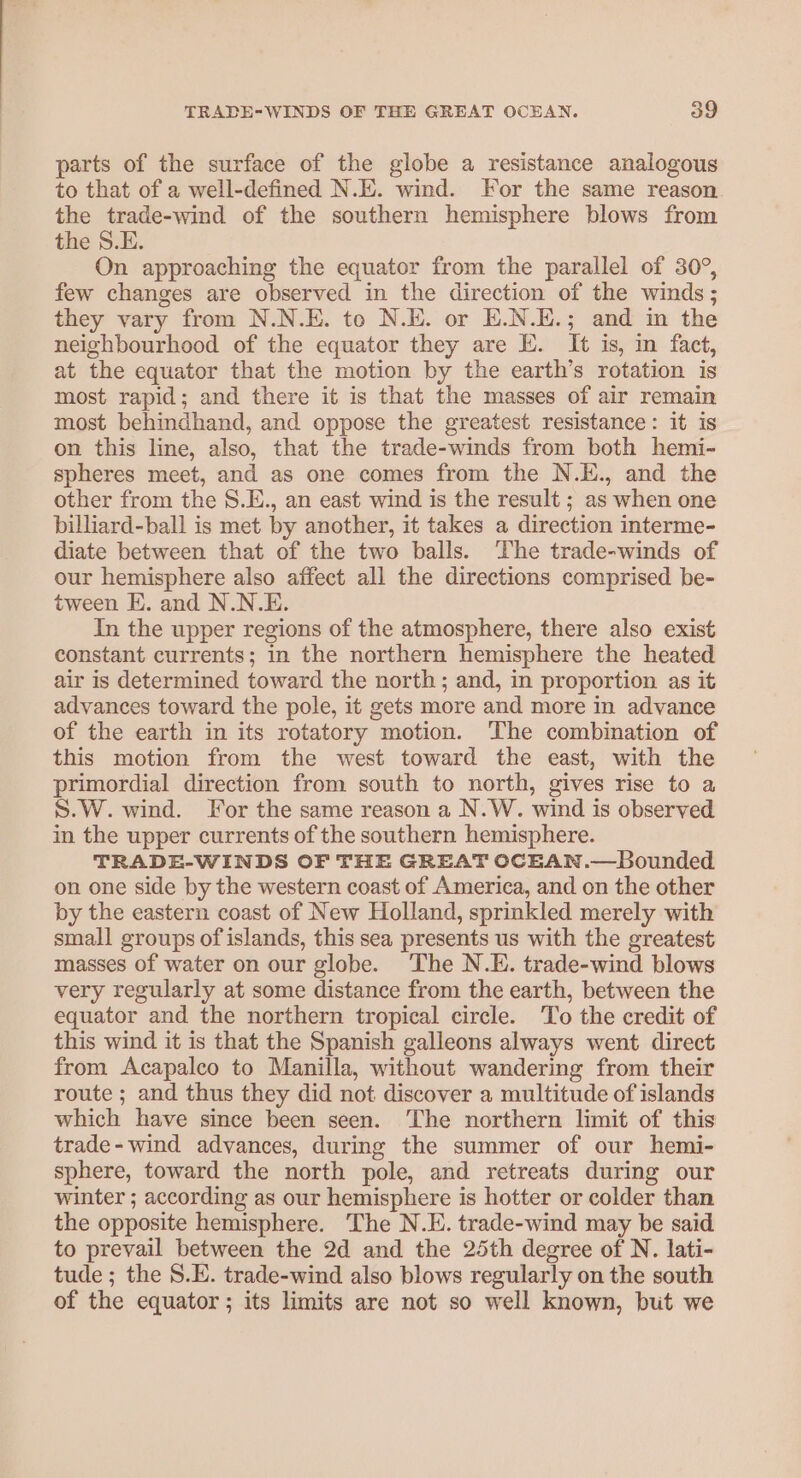 parts of the surface of the globe a resistance analogous to that of a well-defined N.E. wind. For the same reason the trade-wind of the southern hemisphere blows from the S.E. On approaching the equator from the parallel of 30°, few changes are observed in the direction of the winds; they vary from N.N.E. to N.E. or E.N.E.; and in the neighbourhood of the equator they are E. It is, in fact, at the equator that the motion by the earth’s rotation is most rapid; and there it is that the masses of air remain most behindhand, and oppose the greatest resistance: it is on this line, also, that the trade-winds from both hemi- spheres meet, and as one comes from the N.E., and the other from the S.E., an east wind is the result ; as when one billiard-ball is met by another, it takes a direction interme- diate between that of the two balls. The trade-winds of our hemisphere also affect all the directions comprised be- tween E. and N.N.E. In the upper regions of the atmosphere, there also exist constant currents; in the northern hemisphere the heated air is determined toward the north; and, in proportion as it advances toward the pole, it gets more and more in advance of the earth in its rotatory motion. The combination of this motion from the west toward the east, with the primordial direction from south to north, gives rise to a S.W. wind. For the same reason a N.W. wind is observed in the upper currents of the southern hemisphere. TRADE-WINDS OF THE GREAT OCEAN.—Bounded on one side by the western coast of America, and on the other by the eastern coast of New Holland, sprinkled merely with small groups of islands, this sea presents us with the greatest masses of water on our globe. ‘The N.E. trade-wind blows very regularly at some distance from the earth, between the equator and the northern tropical circle. To the credit of this wind it is that the Spanish galleons always went direct from Acapalco to Manilla, without wandering from their route ; and thus they did not discover a multitude of islands which have since been seen. The northern limit of this trade- wind advances, during the summer of our hemi- sphere, toward the north pole, and retreats during our winter ; according as our hemisphere is hotter or colder than the opposite hemisphere. The N.E. trade-wind may be said to prevail between the 2d and the 25th degree of N. lati- tude; the 8.E. trade-wind also blows regularly on the south of the equator; its limits are not so well known, but we