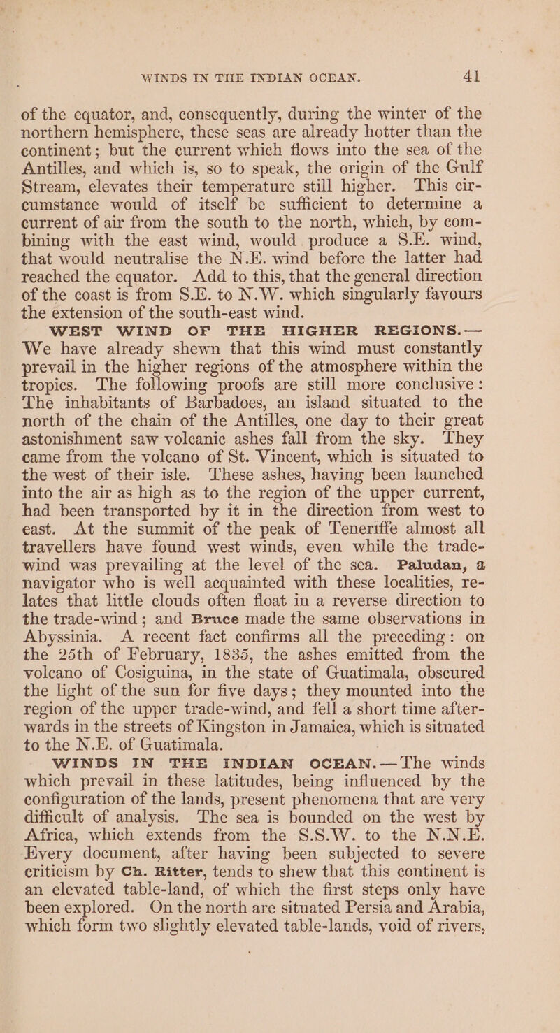 of the equator, and, consequently, during the winter of the northern hemisphere, these seas are already hotter than the continent ; but the current which flows into the sea of the Antilles, and which is, so to speak, the origin of the Gulf Stream, elevates their temperature still higher. This cir- cumstance would of itself be sufficient to determine a current of air from the south to the north, which, by com- bining with the east wind, would produce a 8.H. wind, that would neutralise the N.E. wind before the latter had reached the equator. Add to this, that the general direction of the coast is from S.E. to N.W. which singularly favours the extension of the south-east wind. WEST WIND OF THE HIGHER REGIONS.— We have already shewn that this wind must constantly prevail in the higher regions of the atmosphere within the tropics. The following proofs are still more conclusive: The inhabitants of Barbadoes, an island situated to the north of the chain of the Antilles, one day to their great astonishment saw volcanic ashes fall from the sky. They came from the volcano of St. Vincent, which is situated to the west of their isle. These ashes, having been launched into the air as high as to the region of the upper current, had been transported by it in the direction from west to east. At the summit of the peak of Teneriffe almost all travellers have found west winds, even while the trade- wind was prevailing at the level of the sea. Paludan, a navigator who is well acquainted with these localities, re- lates that little clouds often float in a reverse direction to the trade-wind ; and Bruce made the same observations in Abyssinia. A recent fact confirms all the preceding: on the 25th of February, 1835, the ashes emitted from the volcano of Cosiguina, in the state of Guatimala, obscured the light of the sun for five days; they mounted into the region of the upper trade-wind, and fell a short time after- wards in the streets of Kingston in Jamaica, which is situated to the N.E. of Guatimala. WINDS IN THE INDIAN OCEAN.—The winds which prevail in these latitudes, being influenced by the configuration of the lands, present phenomena that are very difficult of analysis. The sea is bounded on the west by Africa, which extends from the S.S.W. to the N.N.E. Every document, after having been subjected to severe criticism by Ch. Ritter, tends to shew that this continent is an elevated table-land, of which the first steps only have been explored. On the north are situated Persia and Arabia, which form two slightly elevated table-lands, void of rivers,