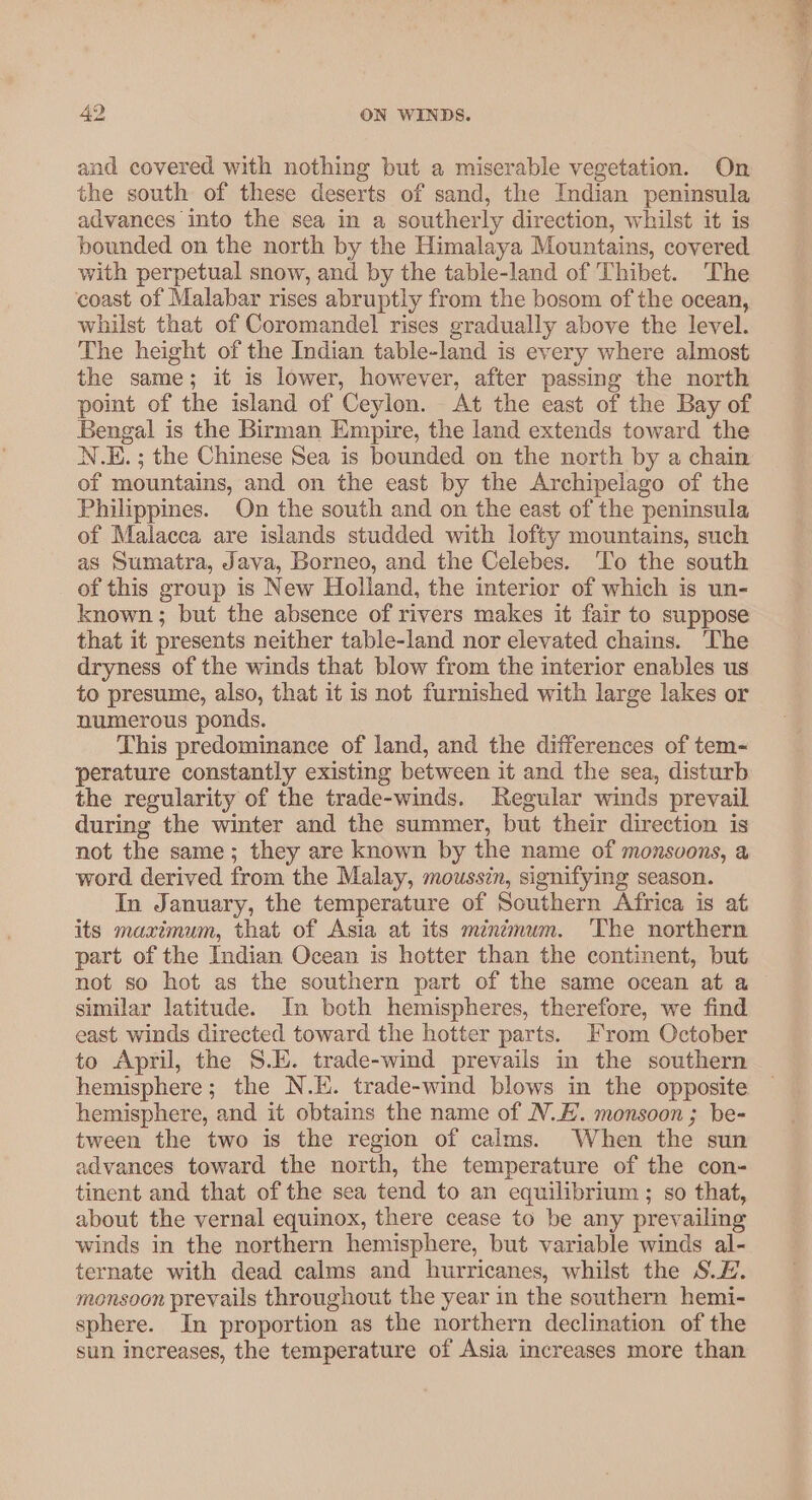 and covered with nothing but a miserable vegetation. On the south of these deserts of sand, the Indian peninsula advances into the sea in a southerly direction, whilst it is bounded on the north by the Himalaya Mountains, covered with perpetual snow, and by the table-land of Thibet. ‘The coast of Malabar rises abruptly from the bosom of the ocean, whilst that of Coromandel rises gradually above the level. The height of the Indian table-land is every where almost the same; it is lower, however, after passing the north point of the island of Ceylon. At the east of the Bay of Bengal is the Birman Empire, the land extends toward the N.E. ; the Chinese Sea is bounded on the north by a chain of mountains, and on the east by the Archipelago of the Philippines. On the south and on the east of the peninsula of Malacca are islands studded with lofty mountains, such as Sumatra, Java, Borneo, and the Celebes. ‘To the south of this group is New Holland, the interior of which is un- known; but the absence of rivers makes it fair to suppose that it presents neither table-land nor elevated chains. The dryness of the winds that blow from the interior enables us to presume, also, that it is not furnished with large lakes or numerous ponds. This predominance of land, and the differences of tem- perature constantly existing between it and the sea, disturb the regularity of the trade-winds. Regular winds prevail during the winter and the summer, but their direction is not the same; they are known by the name of monsvons, a word derived from the Malay, moussin, signifying season. In January, the temperature of Southern Africa is at its maximum, that of Asia at its minémum. The northern part of the Indian Ocean is hotter than the continent, but not so hot as the southern part of the same ocean at a similar latitude. In both hemispheres, therefore, we find east winds directed toward the hotter parts. From October to April, the S.E. trade-wind prevails in the southern hemisphere; the N.K. trade-wind blows in the opposite hemisphere, and it obtains the name of N.E. monsoon; be- tween the two is the region of calms. When the sun advances toward the north, the temperature of the con- tinent and that of the sea tend to an equilibrium ; so that, about the vernal equinox, there cease to be any prevailing winds in the northern hemisphere, but variable winds al- ternate with dead calms and hurricanes, whilst the SL. monsoon prevails throughout the year in the southern hemi- sphere. In proportion as the northern declination of the sun increases, the temperature of Asia increases more than