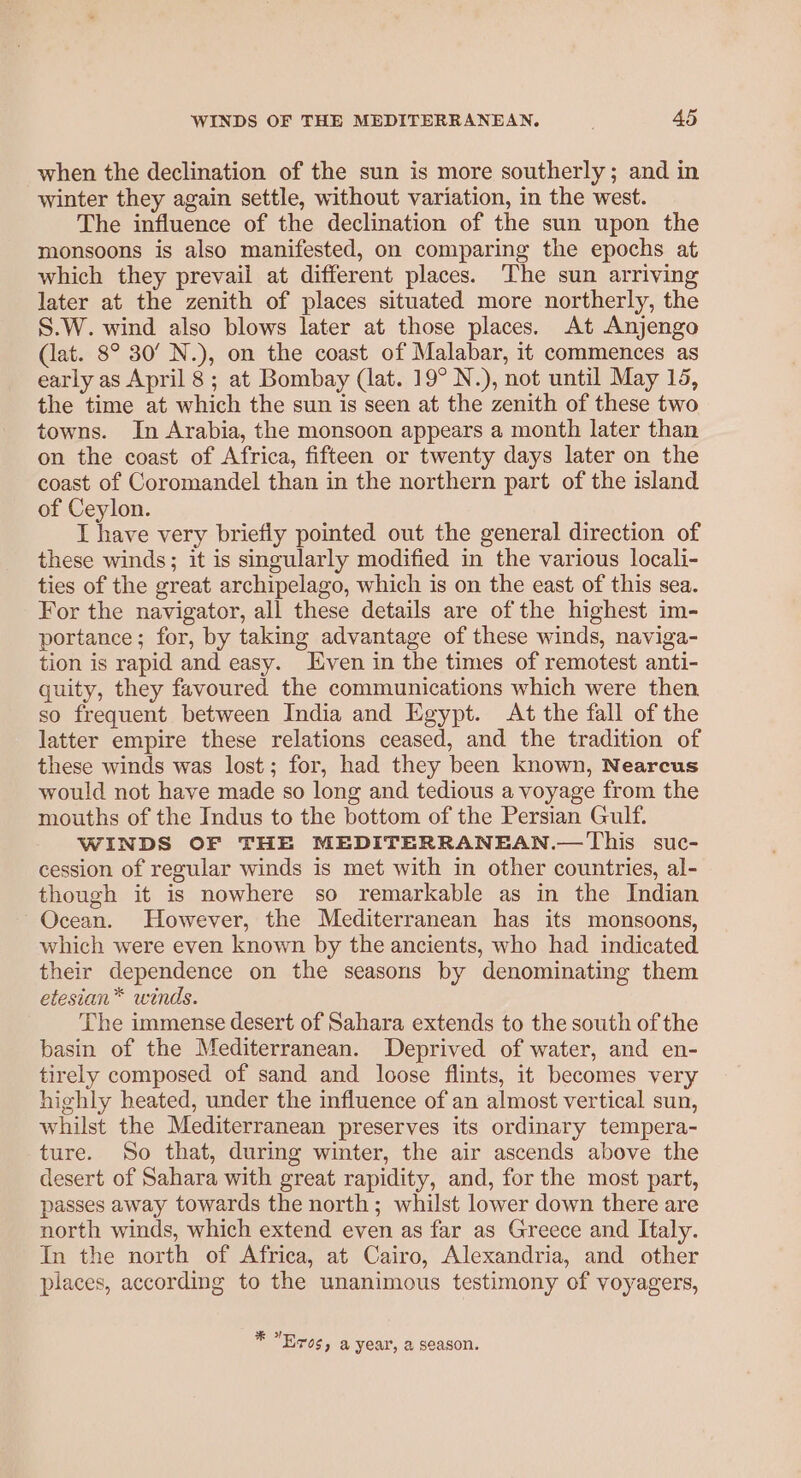 when the declination of the sun is more southerly; and in winter they again settle, without variation, in the west. The influence of the declination of the sun upon the monsoons is also manifested, on comparing the epochs at which they prevail at different places. The sun arriving later at the zenith of places situated more northerly, the S.W. wind also blows later at those places. At Anjengo (iat. 8° 30’ N.), on the coast of Malabar, it commences as early as April 8 ; at Bombay (lat. 19° N.), not until May 15, the time at which the sun is seen at the zenith of these two towns. In Arabia, the monsoon appears a month later than on the coast of Africa, fifteen or twenty days later on the coast of Coromandel than in the northern part of the island of Ceylon. I have very briefly pointed out the general direction of these winds; it is singularly modified in the various locali- ties of the great archipelago, which is on the east of this sea. For the navigator, all these details are of the highest im- portance; for, by taking advantage of these winds, naviga- tion is rapid and easy. ven in the times of remotest anti- quity, they favoured the communications which were then so frequent between India and Egypt. At the fall of the latter empire these relations ceased, and the tradition of these winds was lost; for, had they been known, Nearcus would not have made so long and tedious a voyage from the mouths of the Indus to the bottom of the Persian Gulf. WINDS OF THE MEDITERRANEAN.—This suc- cession of regular winds is met with in other countries, al- though it is nowhere so remarkable as in the Indian Ocean. However, the Mediterranean has its monsoons, which were even known by the ancients, who had indicated their dependence on the seasons by denominating them etesian* winds. The immense desert of Sahara extends to the south of the basin of the Mediterranean. Deprived of water, and en- tirely composed of sand and loose flints, it becomes very highly heated, under the influence of an almost vertical sun, whilst the Mediterranean preserves its ordinary tempera- ture. So that, during winter, the air ascends above the desert of Sahara with great rapidity, and, for the most part, passes away towards the north; whilst lower down there are north winds, which extend even as far as Greece and Italy. In the north of Africa, at Cairo, Alexandria, and other places, according to the unanimous testimony of voyagers, 4 * Eros, a year, a season.