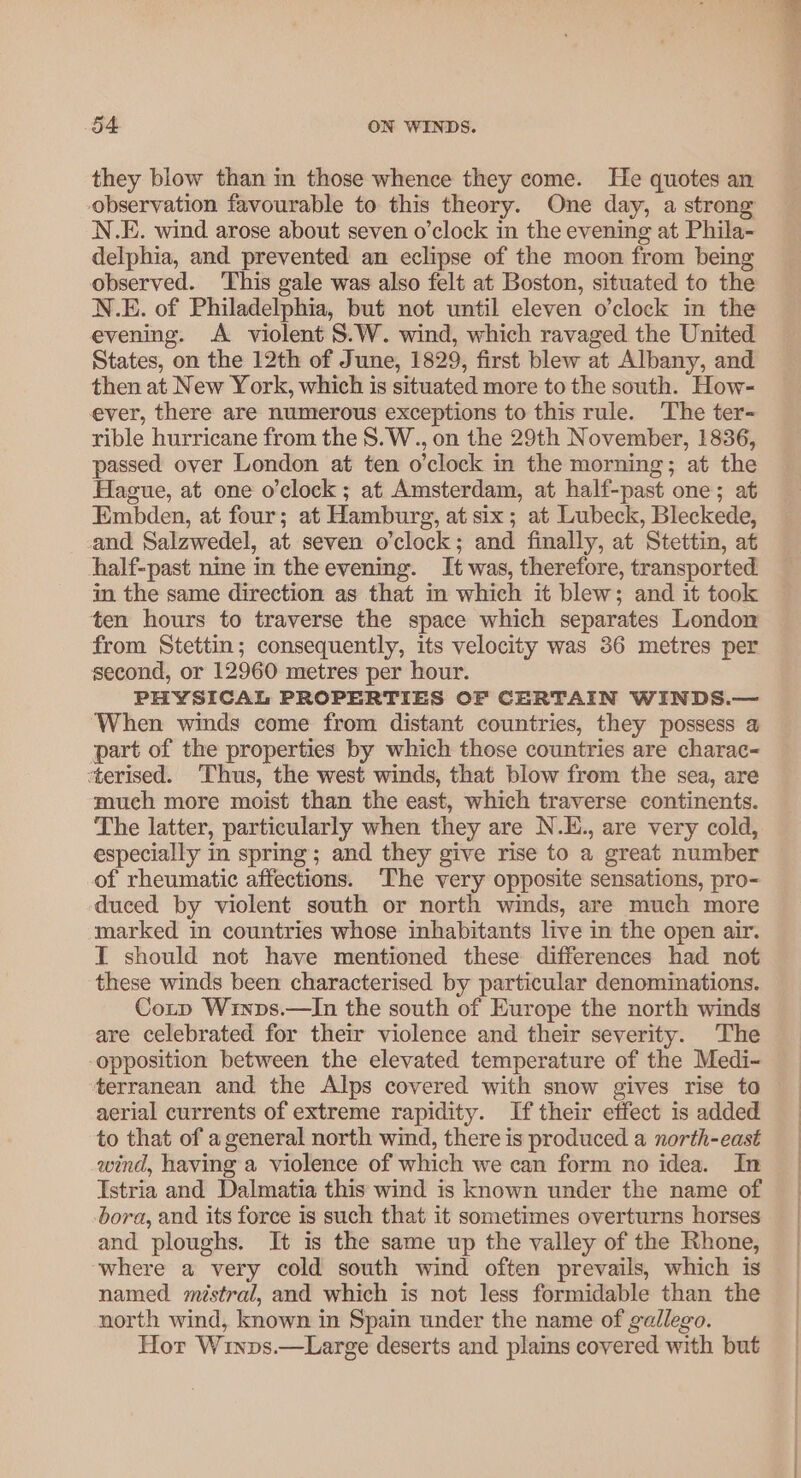 they blow than in those whence they come. He quotes an observation favourable to this theory. One day, a strong N.E. wind arose about seven o’clock in the evening at Phila- delphia, and prevented an eclipse of the moon from being observed. This gale was also felt at Boston, situated to the N.E. of Philadelphia, but not until eleven o’clock in the evening. A violent S.W. wind, which ravaged the United States, on the 12th of June, 1829, first blew at Albany, and then at New York, which is situated more to the south. How- ever, there are numerous exceptions to this rule. The ter- rible hurricane from the S.W., on the 29th November, 1836, passed over London at ten o'clock in the morning; at the Hague, at one o'clock ; at Amsterdam, at half-past one; at Embden, at four; at Hamburg, at six; at Lubeck, Bleckede, and Salzwedel, at seven o'clock; and finally, at Stettin, at half-past nine in the evening. It was, therefore, transported in the same direction as that in which it blew; and it took ten hours to traverse the space which separates London from Stettin; consequently, its velocity was 36 metres per second, or 12960 metres per hour. PHYSICAL PROPERTIES OF CERTAIN WINDS.— When winds come from distant countries, they possess 4 part of the properties by which those countries are charac ‘terised. Thus, the west winds, that blow from the sea, are much more moist than the east, which traverse continents. The latter, particularly when they are N.E., are very cold, especially in spring; and they give rise to a great number of rheumatic affections. The very opposite sensations, pro- duced by violent south or north winds, are much more marked in countries whose inhabitants live in the open air. I should not have mentioned these differences had not these winds been characterised by particular denominations. Cony Winps.—In the south of Europe the north winds are celebrated for their violence and their severity. The opposition between the elevated temperature of the Medi- terranean and the Alps covered with snow gives rise to aerial currents of extreme rapidity. If their effect is added to that of a general north wind, there is produced a north-east wind, having a violence of which we can form no idea. In Istria and Dalmatia this wind is known under the name of bora, and its force is such that it sometimes overturns horses and ploughs. It is the same up the valley of the Rhone, where a very cold south wind often prevails, which is named mistral, and which is not less formidable than the north wind, known in Spain under the name of gallego. Hor Winps.—Large deserts and plains covered with but