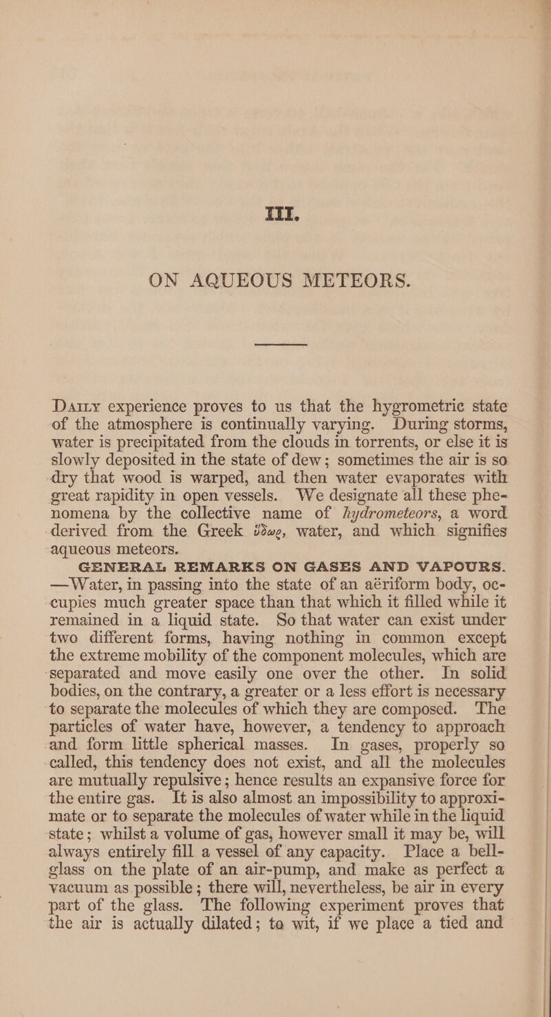 III. ON AQUEOUS METEORS. Dairy experience proves to us that the hygrometric state of the atmosphere is continually varying. During storms, water is precipitated from the clouds in torrents, or else it is slowly deposited in the state of dew; sometimes the air is so dry that wood is warped, and then water evaporates with great rapidity in open vessels. We designate all these phe- nomena by the collective name of hydrometeors, a word derived from the Greek we, water, and which signifies “aqueous meteors. GENERAL REMARKS ON GASES AND VAPOURS. —Water, in passing into the state of an aériform body, oc- cupies much greater space than that which it filled while it remained in a liquid state. So that water can exist under two different forms, having nothing in common except the extreme mobility of the component molecules, which are ‘separated and move easily one over the other. In solid bodies, on the contrary, a greater or a less effort is necessary ‘to separate the molecules of which they are composed. ‘The particles of water have, however, a tendency to approach and form little spherical masses. In gases, properly so called, this tendency does not exist, and all the molecules are mutually repulsive ; hence results an expansive force for the entire gas. It is also almost an impossibility to approxi- mate or to separate the molecules of water while in the liquid state; whilst a volume of gas, however small it may be, will always entirely fill a vessel of any capacity. Place a bell- glass on the plate of an air-pump, and make as perfect a vacuum as possible; there will, nevertheless, be air in every part of the glass. The following experiment proves that the air is actually dilated; ta wit, if we place a tied and re