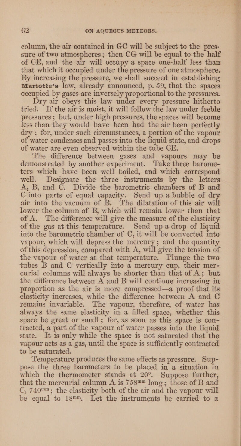 column, the air contained in GC will be subject to the pres- sure of two atmospheres; then CG will be equal to the half of CE, and the air will occupy a space one-half less than that which it occupied under the pressure of one atmosphere. By increasing the pressure, we shall succeed in establishing Mariotte’s law, already announced, p. 59, that the spaces occupied by gases are inversely proportional to the pressures. Dry air obeys this law under every pressure hitherto tried. If the air is moist, it will follow the law under feeble pressures ; but, under high pressures, the spaces will become less than they would have been had the air been perfectly dry ; for, under such circumstances, a portion of the vapour of water condenses and passes into the liquid state, and drops of water are even observed within the tube CE. The difference between gases and vapours may be demonstrated by another experiment. Take three barome- ters which have been well boiled, and which correspond well. Designate the three instruments by the letters A, B, and C. Divide the barometric chambers of B and C into parts of equal capacity. Send up a bubble of dry air into the vacuum of B. ‘The dilatation of this air will lower the column of B, which will remain lower than that of A. The difference will give the measure of the elasticity of the gas at this temperature. Send up a drop of liquid into the barometric chamber of C, it will be converted into vapour, which will depress the mercury; and the quantity of this depression, compared with A, will give the tension of the vapour of water at that temperature. Plunge the two tubes B and C vertically into a mercury cup, their mer- curial columns will always be shorter than that of A; but the difference between A and B will continue increasing in proportion as the air is more compressed—a proof that its elasticity increases, while the difference between A and C remains invariable. The vapour, therefore, of water has always the same elasticity in a filled space, whether this space be great or small; for, as soon as this space is con- tracted, a part of the vapour of water passes into the liquid state. It is only while the space is not saturated that the vapour acts as a gas, until the space is sufficiently contracted to be saturated. Temperature produces the same effects as pressure. Sup- pose the three barometers to be placed in a situation in which the thermometer stands at 20°. Suppose further, that the mercurial column A is 758™™ long; those of B and C, 740™; the elasticity both of the air and the vapour will be equal to 18™™, Let the imstruments be carried to a
