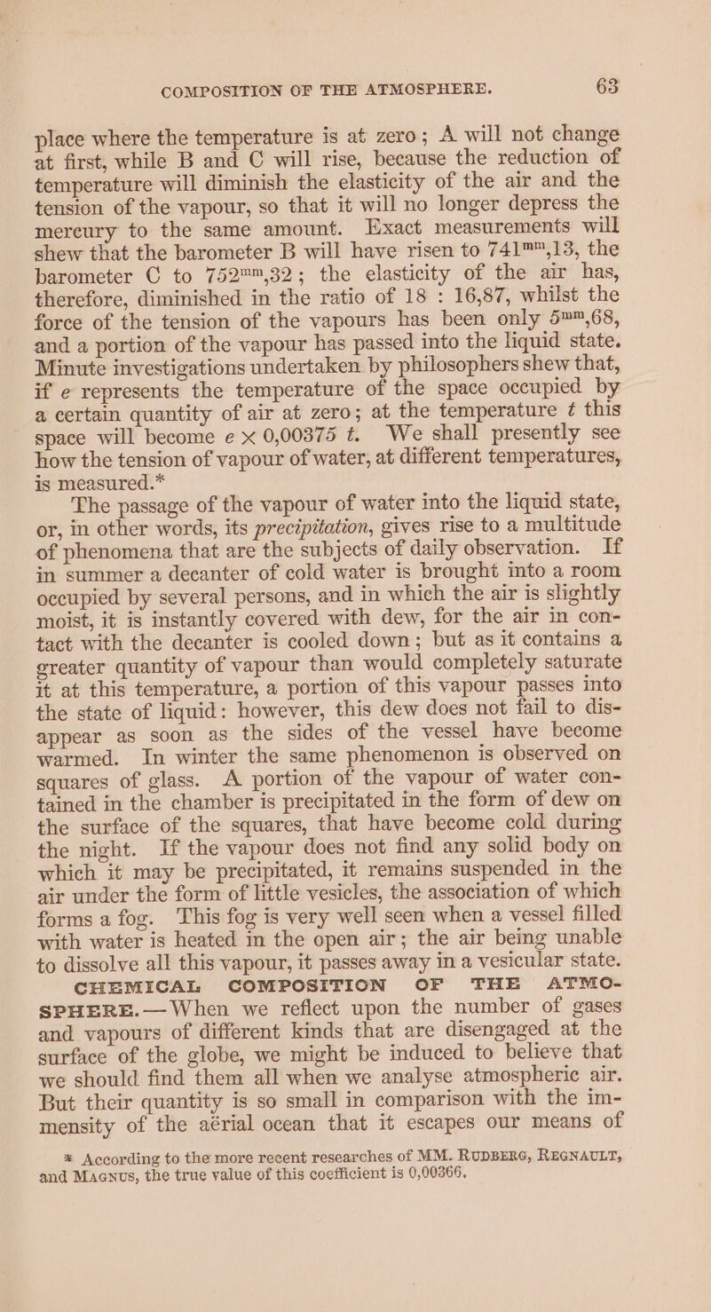 place where the temperature is at zero; A will not change at first, while B and C will rise, because the reduction of temperature will diminish the elasticity of the air and the tension of the vapour, so that it will no longer depress the mercury to the same amount. Exact measurements will shew that the barometer B will have risen to 741™™,13, the barometer C to 752,32; the elasticity of the air has, therefore, diminished in the ratio of 18 : 16,87, whilst the force of the tension of the vapours has been only 5™™,68, and a portion of the vapour has passed into the liquid state. Minute investigations undertaken by philosophers shew that, if e represents the temperature of the space occupied by a certain quantity of air at zero; at the temperature ¢ this space will become e x 0,00375 t. We shall presently see how the tension of vapour of water, at different temperatures, is measured.” The passage of the vapour of water into the liquid state, or, in other words, its precipitation, gives rise to a multitude of phenomena that are the subjects of daily observation. If in summer a decanter of cold water is brought into a room occupied by several persons, and in which the air is slightly moist, it is instantly covered with dew, for the air In con- tact with the decanter is cooled down; but as it contains a ereater quantity of vapour than would completely saturate it at this temperature, a portion of this vapour passes into the state of liquid: however, this dew does not fail to dis- appear as soon as the sides of the vessel have become warmed. In winter the same phenomenon is observed on squares of glass. A portion of the vapour of water con- tained in the chamber is precipitated in the form of dew on the surface of the squares, that have become cold during the night. Ifthe vapour does not find any solid body on which it may be precipitated, it remains suspended in the air under the form of little vesicles, the association of which forms a fog. This fog is very well seen when a vessel filled with water is heated in the open air; the air being unable to dissolve all this vapour, it passes away in a vesicular state. CHEMICAL COMPOSITION OF THE ATMO- SPHERE.— When we reflect upon the number of gases and vapours of different kinds that are disengaged at the surface of the globe, we might be induced to believe that we should find them all when we analyse atmospheric air. But their quantity is so small in comparison with the im- mensity of the aérial ocean that it escapes our means of * According to the more recent researches of MM. RUDBERG, REGNAULT, and Magnus, the true value of this coefficient is 0,00366,